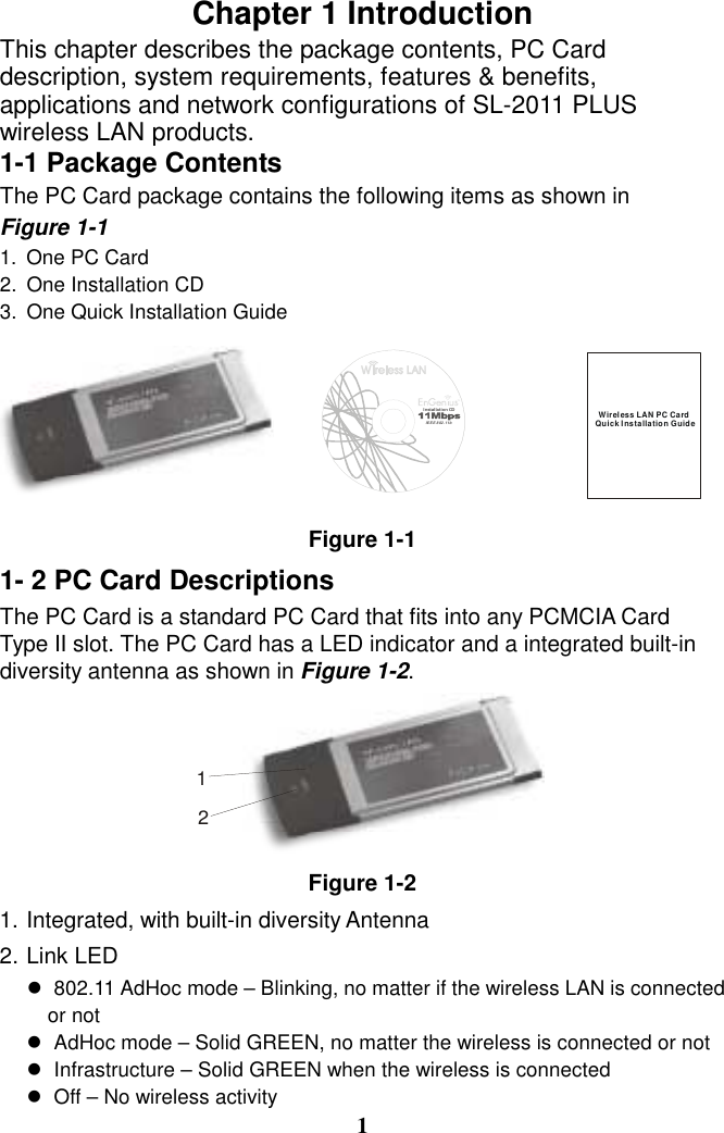 Chapter 1 Introduction This chapter describes the package contents, PC Card description, system requirements, features &amp; benefits, applications and network configurations of SL-2011 PLUS wireless LAN products. 1-1 Package Contents The PC Card package contains the following items as shown in   Figure 1-1 1.  One PC Card 2.  One Installation CD 3.  One Quick Installation Guide Figure 1-1 1- 2 PC Card Descriptions The PC Card is a standard PC Card that fits into any PCMCIA Card Type II slot. The PC Card has a LED indicator and a integrated built-in diversity antenna as shown in Figure 1-2.  Figure 1-2 1. Integrated, with built-in diversity Antenna 2. Link LED ! 802.11 AdHoc mode – Blinking, no matter if the wireless LAN is connected                   or not ! AdHoc mode – Solid GREEN, no matter the wireless is connected or not ! Infrastructure – Solid GREEN when the wireless is connected ! Off – No wireless activity 1 Wireless LAN PC CardQuick Installation Guide12Insta llation CDIEEE 802.11b