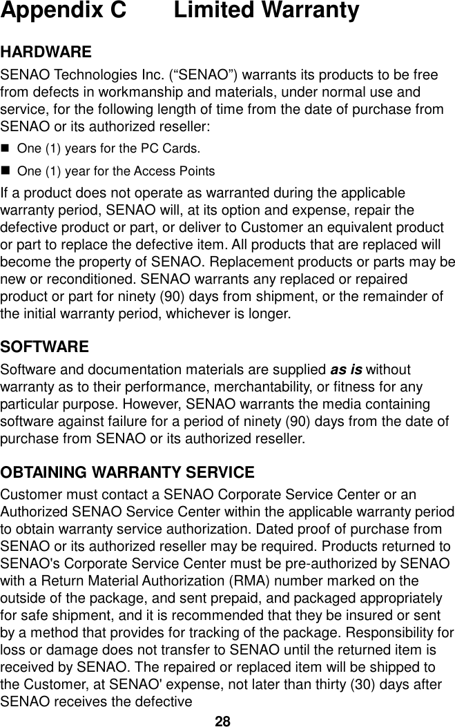 Appendix C    Limited Warranty  HARDWARE  SENAO Technologies Inc. (“SENAO”) warrants its products to be free from defects in workmanship and materials, under normal use and service, for the following length of time from the date of purchase from SENAO or its authorized reseller:   $ One (1) years for the PC Cards. $ One (1) year for the Access Points If a product does not operate as warranted during the applicable warranty period, SENAO will, at its option and expense, repair the defective product or part, or deliver to Customer an equivalent product or part to replace the defective item. All products that are replaced will become the property of SENAO. Replacement products or parts may be new or reconditioned. SENAO warrants any replaced or repaired product or part for ninety (90) days from shipment, or the remainder of the initial warranty period, whichever is longer.  SOFTWARE  Software and documentation materials are supplied as is without warranty as to their performance, merchantability, or fitness for any particular purpose. However, SENAO warrants the media containing software against failure for a period of ninety (90) days from the date of purchase from SENAO or its authorized reseller.  OBTAINING WARRANTY SERVICE Customer must contact a SENAO Corporate Service Center or an Authorized SENAO Service Center within the applicable warranty period to obtain warranty service authorization. Dated proof of purchase from SENAO or its authorized reseller may be required. Products returned to SENAO&apos;s Corporate Service Center must be pre-authorized by SENAO with a Return Material Authorization (RMA) number marked on the outside of the package, and sent prepaid, and packaged appropriately for safe shipment, and it is recommended that they be insured or sent by a method that provides for tracking of the package. Responsibility for loss or damage does not transfer to SENAO until the returned item is received by SENAO. The repaired or replaced item will be shipped to the Customer, at SENAO&apos; expense, not later than thirty (30) days after SENAO receives the defective   28 