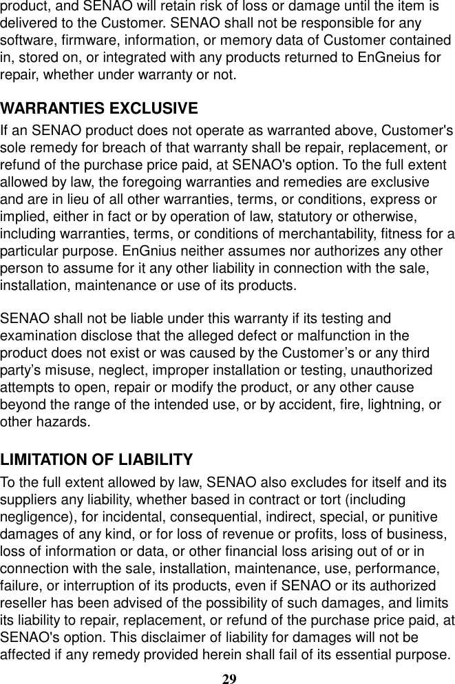 product, and SENAO will retain risk of loss or damage until the item is delivered to the Customer. SENAO shall not be responsible for any software, firmware, information, or memory data of Customer contained in, stored on, or integrated with any products returned to EnGneius for repair, whether under warranty or not.  WARRANTIES EXCLUSIVE   If an SENAO product does not operate as warranted above, Customer&apos;s sole remedy for breach of that warranty shall be repair, replacement, or refund of the purchase price paid, at SENAO&apos;s option. To the full extent allowed by law, the foregoing warranties and remedies are exclusive and are in lieu of all other warranties, terms, or conditions, express or implied, either in fact or by operation of law, statutory or otherwise, including warranties, terms, or conditions of merchantability, fitness for a particular purpose. EnGnius neither assumes nor authorizes any other person to assume for it any other liability in connection with the sale, installation, maintenance or use of its products.  SENAO shall not be liable under this warranty if its testing and examination disclose that the alleged defect or malfunction in the product does not exist or was caused by the Customer’s or any third party’s misuse, neglect, improper installation or testing, unauthorized attempts to open, repair or modify the product, or any other cause beyond the range of the intended use, or by accident, fire, lightning, or other hazards.  LIMITATION OF LIABILITY To the full extent allowed by law, SENAO also excludes for itself and its suppliers any liability, whether based in contract or tort (including negligence), for incidental, consequential, indirect, special, or punitive damages of any kind, or for loss of revenue or profits, loss of business, loss of information or data, or other financial loss arising out of or in connection with the sale, installation, maintenance, use, performance, failure, or interruption of its products, even if SENAO or its authorized reseller has been advised of the possibility of such damages, and limits its liability to repair, replacement, or refund of the purchase price paid, at SENAO&apos;s option. This disclaimer of liability for damages will not be affected if any remedy provided herein shall fail of its essential purpose. 29 