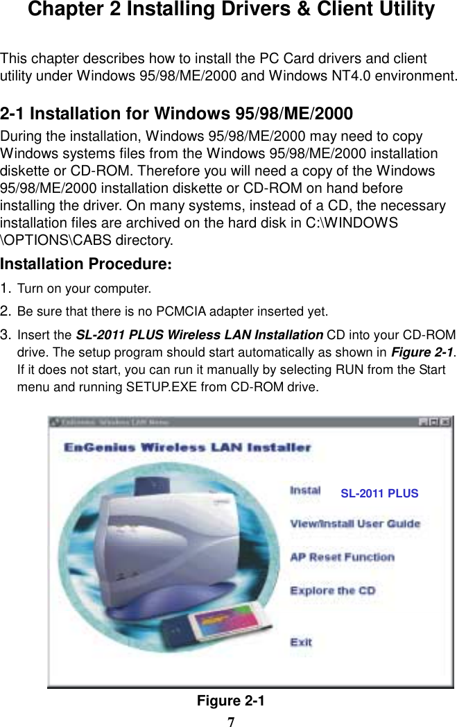 Chapter 2 Installing Drivers &amp; Client Utility  This chapter describes how to install the PC Card drivers and client utility under Windows 95/98/ME/2000 and Windows NT4.0 environment.  2-1 Installation for Windows 95/98/ME/2000 During the installation, Windows 95/98/ME/2000 may need to copy Windows systems files from the Windows 95/98/ME/2000 installation diskette or CD-ROM. Therefore you will need a copy of the Windows 95/98/ME/2000 installation diskette or CD-ROM on hand before installing the driver. On many systems, instead of a CD, the necessary installation files are archived on the hard disk in C:\WINDOWS \OPTIONS\CABS directory. Installation Procedure: 1. Turn on your computer. 2. Be sure that there is no PCMCIA adapter inserted yet. 3. Insert the SL-2011 PLUS Wireless LAN Installation CD into your CD-ROM drive. The setup program should start automatically as shown in Figure 2-1. If it does not start, you can run it manually by selecting RUN from the Start menu and running SETUP.EXE from CD-ROM drive.   Figure 2-1 7 SL-2011 PLUS 