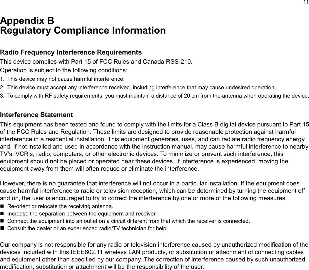11Appendix BRegulatory Compliance InformationRadio Frequency Interference RequirementsThis device complies with Part 15 of FCC Rules and Canada RSS-210.Operation is subject to the following conditions:1.  This device may not cause harmful interference.2.  This device must accept any interference received, including interference that may cause undesired operation.3.  To comply with RF safety requirements, you must maintain a distance of 20 cm from the antenna when operating the device.Interference StatementThis equipment has been tested and found to comply with the limits for a Class B digital device pursuant to Part 15of the FCC Rules and Regulation. These limits are designed to provide reasonable protection against harmfulinterference in a residential installation. This equipment generates, uses, and can radiate radio frequency energyand, if not installed and used in accordance with the instruction manual, may cause harmful interference to nearbyTV’s, VCR’s, radio, computers, or other electronic devices. To minimize or prevent such interference, thisequipment should not be placed or operated near these devices. If interference is experienced, moving theequipment away from them will often reduce or eliminate the interference.However, there is no guarantee that interference will not occur in a particular installation. If the equipment doescause harmful interference to radio or television reception, which can be determined by turning the equipment offand on, the user is encouraged to try to correct the interference by one or more of the following measures:  Re-orient or relocate the receiving antenna.  Increase the separation between the equipment and receiver.  Connect the equipment into an outlet on a circuit different from that which the receiver is connected. Consult the dealer or an experienced radio/TV technician for help.Our company is not responsible for any radio or television interference caused by unauthorized modification of thedevices included with this IEEE802.11 wireless LAN products, or substitution or attachment of connecting cablesand equipment other than specified by our company. The correction of interference caused by such unauthorizedmodification, substitution or attachment will be the responsibility of the user.