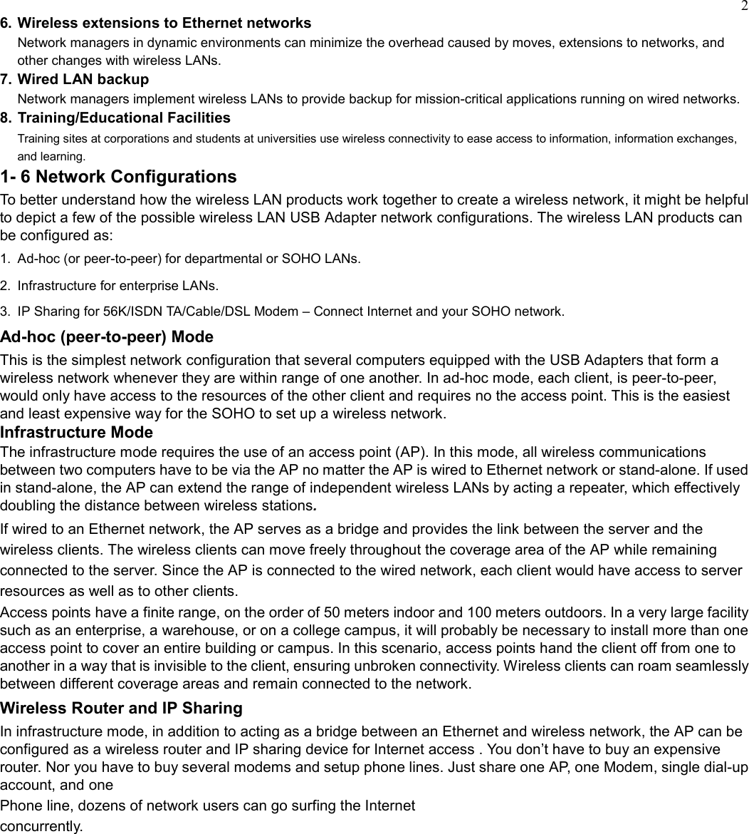 26. Wireless extensions to Ethernet networksNetwork managers in dynamic environments can minimize the overhead caused by moves, extensions to networks, andother changes with wireless LANs.7. Wired LAN backupNetwork managers implement wireless LANs to provide backup for mission-critical applications running on wired networks.8. Training/Educational FacilitiesTraining sites at corporations and students at universities use wireless connectivity to ease access to information, information exchanges,and learning.1- 6 Network ConfigurationsTo better understand how the wireless LAN products work together to create a wireless network, it might be helpfulto depict a few of the possible wireless LAN USB Adapter network configurations. The wireless LAN products canbe configured as:1.  Ad-hoc (or peer-to-peer) for departmental or SOHO LANs.2.  Infrastructure for enterprise LANs.3.  IP Sharing for 56K/ISDN TA/Cable/DSL Modem – Connect Internet and your SOHO network.Ad-hoc (peer-to-peer) ModeThis is the simplest network configuration that several computers equipped with the USB Adapters that form awireless network whenever they are within range of one another. In ad-hoc mode, each client, is peer-to-peer,would only have access to the resources of the other client and requires no the access point. This is the easiestand least expensive way for the SOHO to set up a wireless network.Infrastructure ModeThe infrastructure mode requires the use of an access point (AP). In this mode, all wireless communicationsbetween two computers have to be via the AP no matter the AP is wired to Ethernet network or stand-alone. If usedin stand-alone, the AP can extend the range of independent wireless LANs by acting a repeater, which effectivelydoubling the distance between wireless stations.If wired to an Ethernet network, the AP serves as a bridge and provides the link between the server and thewireless clients. The wireless clients can move freely throughout the coverage area of the AP while remainingconnected to the server. Since the AP is connected to the wired network, each client would have access to serverresources as well as to other clients.Access points have a finite range, on the order of 50 meters indoor and 100 meters outdoors. In a very large facilitysuch as an enterprise, a warehouse, or on a college campus, it will probably be necessary to install more than oneaccess point to cover an entire building or campus. In this scenario, access points hand the client off from one toanother in a way that is invisible to the client, ensuring unbroken connectivity. Wireless clients can roam seamlesslybetween different coverage areas and remain connected to the network.Wireless Router and IP SharingIn infrastructure mode, in addition to acting as a bridge between an Ethernet and wireless network, the AP can beconfigured as a wireless router and IP sharing device for Internet access . You don’t have to buy an expensiverouter. Nor you have to buy several modems and setup phone lines. Just share one AP, one Modem, single dial-upaccount, and onePhone line, dozens of network users can go surfing the Internetconcurrently.