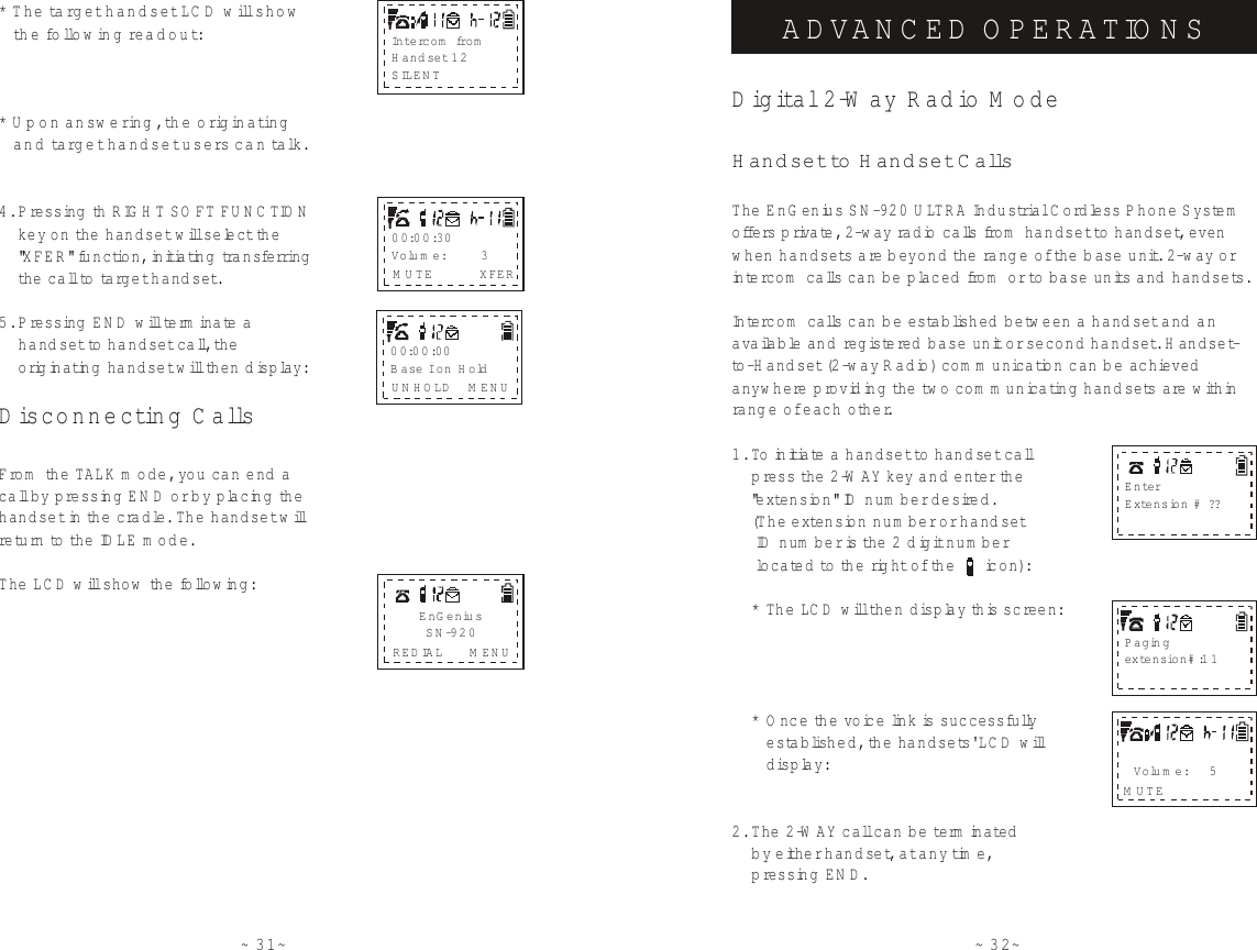 ~31~4. P ressing  th     key on th e  w ill select the    &quot;XFER&quot; function, initiating tra n s fe rring    th e  call to target handset.5. P ressing  END will term inate a     handset to handset call, th e      originating handset will then display:From  the TALK m ode, you can end a call by pressing EN D or by placing the handset in the cradle. The handset will re turn to th e  ID LE m ode.The LCD will show  the follow ing:RIG H T SO FT FU N C TIONhandset D isconnecting C allsEnG eniusSN-920REDIAL M ENU00:00:00B a s e  I on H oldUNHOLD M ENU00:00:30Volum e:        3M UTE XFER* The ta rg e t handset LC D  w ill show   th e  fo llow ing readout:* U pon answ ering , th e  origin a tin g   and target handset users c a n  ta lk .In t e rc o m  fro mH andset 12SILENT~32~The EnG enius SN-920 ULTRA Industrial Cordless Phone S ystem  offe rs  priva te, 2-w ay radio calls from  handset to  handset, even when handsets are beyond th e  rang e of th e  b ase unit. 2-w ay or intercom  calls can be placed  fro m  or to  base units  and handsets.Intercom  calls can b e established  between a handset and an available and registered base unit or second handset. H andset-to-H and set (2 -w a y  R adio) com m unication can b e achieved  anyw here providing th e  tw o  com m unicating handsets are within rang e of each other.1. To  initiate a handset to  handset call    p ress th e  2-W AY key and e n te r the    &quot;extension&quot; ID num ber desired.     (The extension num ber or handset     ID num ber is th e  2 digit num ber     located to  the right of the      icon):    * The LC D  will then display this screen:    * O nce the voice link is successfully       established, the handsets&apos; LCD will       display:2. The 2-W AY call can be te rm inated    by eith e r handset, at any time,     p ressing EN D.Digital 2-W ay Radio M odeHandset to  H a n d s e t C a llsADVANCED OPERATIO NSEnterExtension # ??Pagingextension# :11Volum e:     5MUTE