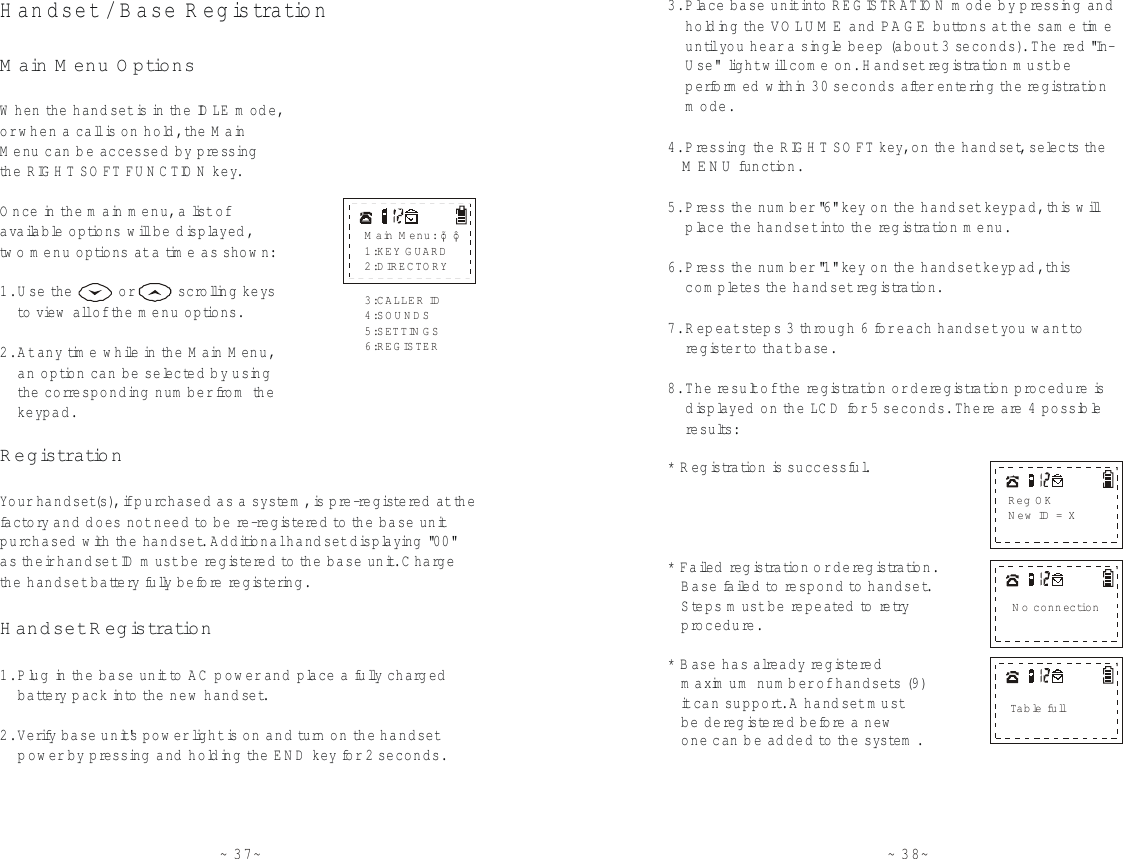 ~37~H andset / B ase R egis tra tionWhen th e  handset is in the IDLE mode,or w hen a call is on hold, th e  MainMenu can b e accessed by pressingthe RIG H T SO FT FU N C TION key.Once in th e  main m enu, a list ofavailable options w ill be displayed , two m enu options at a time as show n:1. Use th e           or          scrolling keys     to  view  all of the m enu options.2. At any time while in the M ain M enu,    an option can be selected by using    th e  corresponding  num ber fro m  the    keypad.Your handset(s), if purchased as a system , is pre-registered at the fa c to ry  and d oes not need to  be re -re g istered to  the base unit purchased with  the handset. Additional handset displaying  &quot;0 0 &quot; as their handset ID m ust be registered to  the base unit. C harge the handset battery fully before registering.1. Plug in the base unit to AC  pow er and place a fully charg ed      battery pack into th e  new  handset.2. Verify base unit&apos;s pow er light is on and tu rn  on th e  handset     p ow er by pressing  and holding th e  E N D  key for 2 seconds.M ain M enu O ptionsRegistrationHandset RegistrationMain M enu: 1:KEY GUARD2:DIRECTORY¡õ¡ô3:CALLER ID4:SOUNDS5:SETTIN G S6:REGISTER~38~3. Place base unit into REG ISTR ATIO N  m ode by p ressing and      holding th e   and  buttons at the sam e time     until you hear a single beep (about 3 seconds). The red &quot;In-    Use&quot;  light will com e on. H and set re g istra tion m ust be     pe form ed with in 30 seconds afte r e n tering th e  regis tra tion     m ode.4. P ressing  the RIG H T SO FT key, on the handset, selects th e   fu n c tion.5. P ress the num b er &quot; &quot; key on th e  handset keypad, this will     place the handset into the re g istra tion m enu.6. P ress the num b er &quot; &quot; ke y on the handset keyp ad , th is     com pletes th e  handset re g istra tion.7. Repeat step s 3 through 6 for each handset you w ant to    register to  th a t base.8. The re s u lt of th e  regis tra tion or deregistration procedure is     displayed  on the LC D  for 5 seconds. There are 4 possible     results:* Registra tion is successful.* Faile d  re g istra tion or deregistra tion.   B ase failed to  respond to  handset.   Steps m ust be repeated to retry   procedure.* B ase has already registered   maximum number of handsets (9 )   it can support. A handset must   be deregistered before a new   one can be added to  the system .VO LU M E PA G E   MENU61rN o connectionTab le fullReg O KNew ID = X