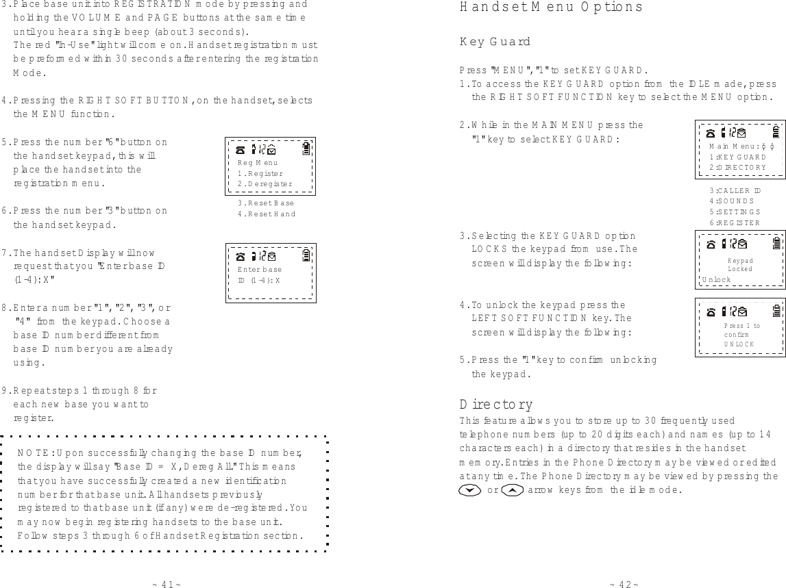 ~ 42~H andset M enu O ptionsDirectoryK ey G uardP ress &quot;M ENU&quot;, &quot;1 &quot; to set KEY G UARD.1. To  access the KEY G UARD option fro m  the IDLE made, press    th e  RIGHT SO FT FUNCTION key to select the MENU option.2. While in the M AIN MENU press th e    &quot;1 &quot; key to select KEY G UARD:3. Selecting  the KEY GUARD option    LOCKS the keypad from  use. The    screen w ill display the follow ing:4. To  unlock th e  keypad press the     LEFT SO FT FUNCTION key. The     screen w ill display the follow ing:5. P ress the &quot;1&quot; key to  confirm  u n locking    th e  keypad.This fe a tu re  allow s you to store up to  30 frequently used  telephone num bers (up to 20 digits each) and nam es (up to  14 characters each) in a directory that re s ides in th e  handset memory. Entries in the Phone D ire c to ry  may be view ed or edited at any time. The Phone Dire c tory m ay be view ed by pressing th e         or          a rro w  keys fro m  the idle mode.U nlockMain M enu: 1:KEY GUARD2:DIRECTORY¡õ¡ô3:CALLER ID4:SOUNDS5:SETTIN G S6:REGISTERKeypadLockedPress 1 toconfirmUNLOCK~ 41~5. P ress the num ber &quot; &quot; button on     th e  handset keypad, this w ill     place the handset into th e      regis tra tion m enu.6. P ress the num ber &quot; &quot; button on     th e  handset keypad.7. The handset Display will now      request that you &quot;Enter base ID     (1 -4 ): X&quot;8. Enter a num ber   fro m  the keypad. C hoose a     b ase ID num ber diffe re n t fro m      b ase ID num ber you are already     using.9. Repeat step s 1 through 8 for     each new  base you want to      register.3. Place base unit into REGISTRATION m ode by pressing and    holding th e   and  buttons at the sam e time    until you hear a single beep (a b o u t 3 seconds).     The red &quot;In-U se&quot; light will com e on. H andset registra tion must    be preform ed within 30 seconds after e n te ring  the re g istration    Mode.4. P ressing  the RIG H T SO FT BUTTON, on the handset, selects    th e   function.VO LU M E PA G EMENU63&quot;1 &quot;, &quot;2 &quot;, &quot;3 &quot;, o r      &quot;4 &quot;E n ter b a seID  (1 -4 ): XReg M enu1. Register2. D eregister3. R eset B ase4. Reset HandNOTE: U pon successfully changing the base ID num ber, the display will say &quot;Base ID = X, D ereg All.&quot; This m eans that you have successfully created a new  identification num ber for that base unit. All handsets p reviously re g istered to  that b ase unit (if any) w e re  d e -re g istered. You may now  begin reg istering handsets to  the base unit. Follow  steps 3 th roug h 6 of H andset R egistration section. 