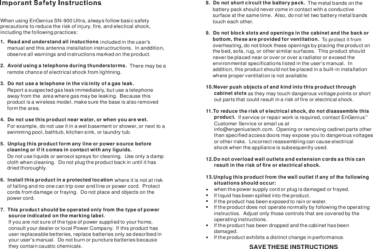 When using EnGenius SN-900 Ultra, always follow basic safety precautions to reduce the risk of injury, fire, and electical shock,including the following practices:1. Read and understand all instuctions2.  Avoid using a telephone during thunderstorms.3.  Do not use a telephone in the vicinity of a gas leak.  4. Do not use this product near water, or when you are wet.5. Unplug this product form any line or power source before      cleaning or if it comes in contact with any liguids.6. Install this product in a protected location 7.  This product should be operated only from the type of power       source indicated on the marking label.            included in the user&apos;s      manual and this antenna installation instructructions.  ln anddition,     observe all warnings and instructions marked on the product.    There may be a     remote chance of electrical shock from lightning.      Report a suspected gas leak immediately, but use a telephone      away from the  area where gas may be leaking.  Because this      product is a wireless model, make sure the base is also removed      form the area.       For example, do not use it in a wet basement or shower, or next to a     swimming pool, bathtub, kitchen sink, or laundry tub.         Do not use liquids or aerosol sprays for cleaning.  Use only a damp     cloth when cleaning.  Do not plug the product back in until it has      dried thoroughly.   where it is not at risk     of falling and no one can trip over and line or power cord.  Protect     cords from damage or fraying.  Do not place and objects on the      power cord.lf you are not sure of the type of power supplied to your home,       consult your dealer or local Power Company.  lf this product has       user replaceable betteries, replace batteries only as described in      your user&apos;s manual.  Do not burn or puncture batteries because       they contain caustic chemicals.8.  Do not short circuit the battery pack.  9. Do not block slots and openings in the cabinet and the back or     bottom, these are provided for ventilation.  10.Never push objects of and kind into this product through      cabinet slots 11.To reduce the risk of electrical shock, do not disassemble this      product.  12.Do not overload wall outlets and extension cords as this can      result in the risk of fire or electrical shock.13.Unplug this product from the wall outlet if any of the following      situations should occur:        The metal bands on the     battery pack should never come in contact with a conductive      surface at the same time.  Also, do not let two battery metal bands     touch each other.  To protect it from      overheating, do not block these openings by placing the product on     the bed, sofa, rug, or other similar surfaces.  This product should      never be placed near or over or over a radiator or exceed      environmental specifications listed in the user&apos;s manual.  In      addition, this product should not be placed in a built-in installation      where proper ventilation is not available.as they may touch dangerous voltage points or short      out parts that could result in a risk of fire or electrical shock.lf service or repair work is required, contact EnGenius      Customer Service or email us at      info@engeniustech.com.  Opening or removing cadinet parts other      than specified access doors may expose you to dangerous voltages      or other risks.  Lncorrect reassembling can cause electrical       shock when the appliance is subsequently used.when the power supply cord or plug is damaged or frayed.      lf liquid has been spilled into the product.      lfthe the product has been exposed to rain or water.      lf the product does not operate normally by following the operating      instructios.  Adjust only those controls that are covered by the       operating instructions.      lf the product has been dropped and the cabinet has been       damaged.      lf the product exhibits a distinct change in performance.     TMSAVE THESE INSTRUCTIONS