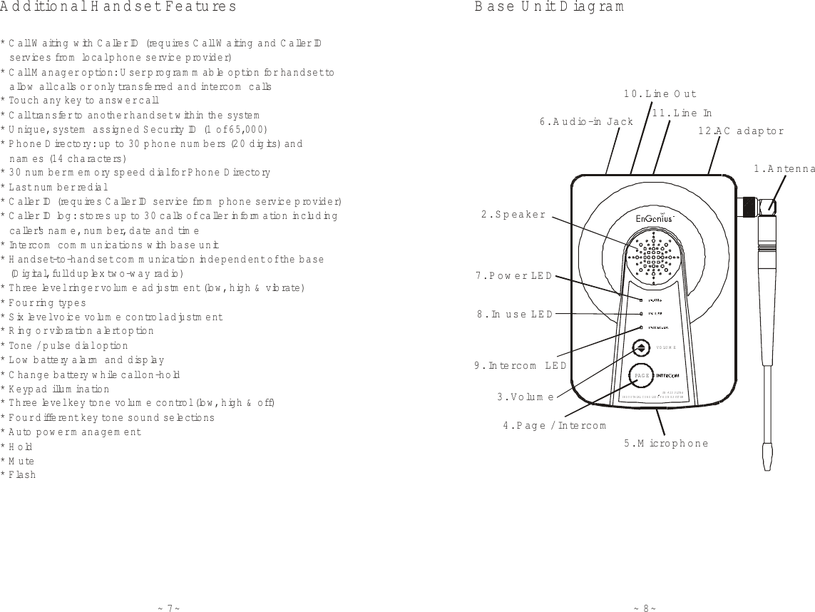 ~7~Additional H andset Features******* Call Waiting with  C a ller ID  (re q u ires Call Waiting  and Caller ID    services fro m  local phone service provider) Call M anager option: U ser program m able option for handset to     allow  all calls or only tra n s fe rre d  and intercom  calls Touch any key to  answ er call Call transfer to another handset with in the system Unique, system  assigned Security ID  (1  o f 65,000) Phone Dire c tory: up  to  30 phone num bers (2 0  d igits ) a n d   Flash   nam es (14 characters) 30 num ber memory sp eed dial fo r Phone Directory Last num ber redial Caller ID (require s  Caller ID  service from  phone service provider) Caller ID log: stores up to  30 calls of caller inform ation including    caller&apos;s nam e, num ber, date and  time Intercom  com m unications w ith  b a s e  unit H andset-to -h a n d s e t com m unication independent of th e  base    (D igita l, fu ll duplex tw o -w a y  ra d io) Three level ringer vo lum e ad justment (low, high &amp; vib rate) Four ring types Six level voice volum e contro l adjustm ent Ring or vibration alert option To ne  / pulse dial option Low  battery alarm  and disp lay C hange batte ry  while call on-hold Keypad illum ination Three level ke y tone volum e contro l (low, high &amp; off) Four different key to n e  sound selections Auto pow er m anagem ent Hold Mute*******************~8~B ase U nit DiagramINDUSTRIAL CORD LESS  PH ON E S YST EMSN -920 ULTRA VO LU M EPA G E1. A ntenna2. Speaker12.AC  adaptor11. Line In10. Line O ut6. A udio-in Jack7. Pow er LED8. In  use LED9. In te r c o m  L E D4. P a g e  / In te r c o m5. M icrophone3. Volum e