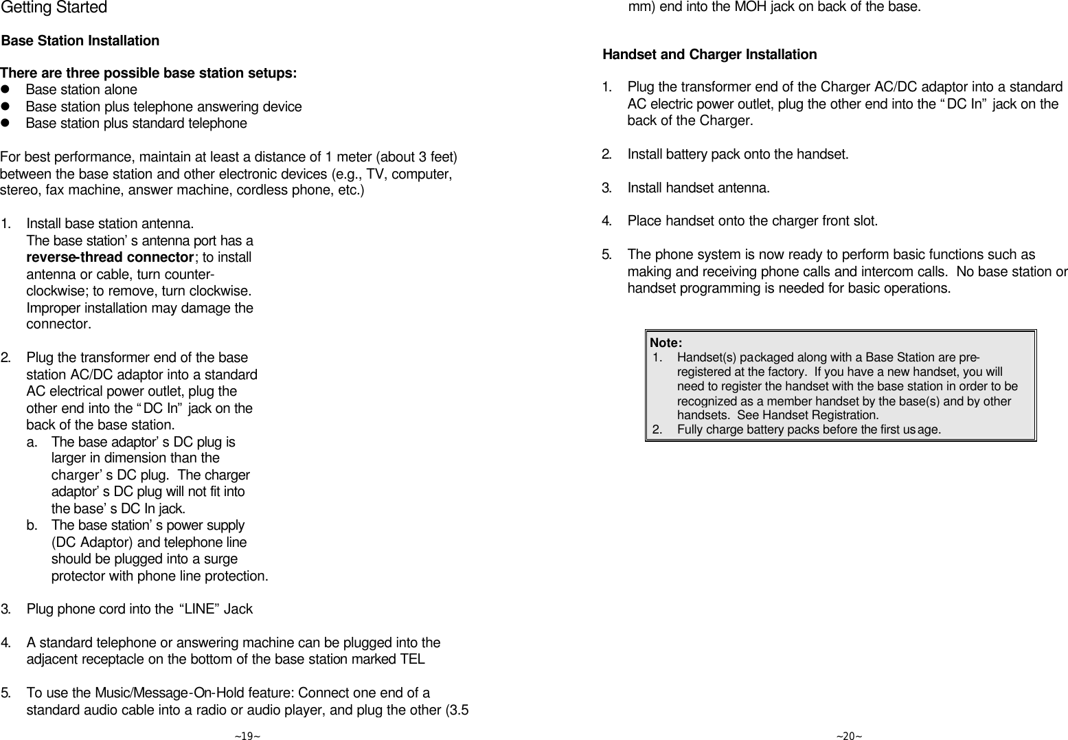   ~19~ Getting Started  Base Station Installation  There are three possible base station setups: l Base station alone l Base station plus telephone answering device l Base station plus standard telephone  For best performance, maintain at least a distance of 1 meter (about 3 feet) between the base station and other electronic devices (e.g., TV, computer, stereo, fax machine, answer machine, cordless phone, etc.)  1. Install base station antenna.  The base station’s antenna port has a reverse-thread connector; to install antenna or cable, turn counter-clockwise; to remove, turn clockwise.  Improper installation may damage the connector.      2. Plug the transformer end of the base station AC/DC adaptor into a standard AC electrical power outlet, plug the other end into the “DC In” jack on the back of the base station.  a. The base adaptor’s DC plug is larger in dimension than the charger’s DC plug.  The charger adaptor’s DC plug will not fit into the base’s DC In jack.  b. The base station’s power supply (DC Adaptor) and telephone line should be plugged into a surge protector with phone line protection.      3. Plug phone cord into the “LINE” Jack      4. A standard telephone or answering machine can be plugged into the adjacent receptacle on the bottom of the base station marked TEL      5. To use the Music/Message-On-Hold feature: Connect one end of a standard audio cable into a radio or audio player, and plug the other (3.5   ~20~ mm) end into the MOH jack on back of the base.       Handset and Charger Installation  1. Plug the transformer end of the Charger AC/DC adaptor into a standard AC electric power outlet, plug the other end into the “DC In” jack on the back of the Charger.      2. Install battery pack onto the handset.      3. Install handset antenna.      4. Place handset onto the charger front slot.        5. The phone system is now ready to perform basic functions such as making and receiving phone calls and intercom calls.  No base station or handset programming is needed for basic operations.   Note:  1. Handset(s) packaged along with a Base Station are pre-registered at the factory.  If you have a new handset, you will need to register the handset with the base station in order to be recognized as a member handset by the base(s) and by other handsets.  See Handset Registration. 2. Fully charge battery packs before the first usage.  