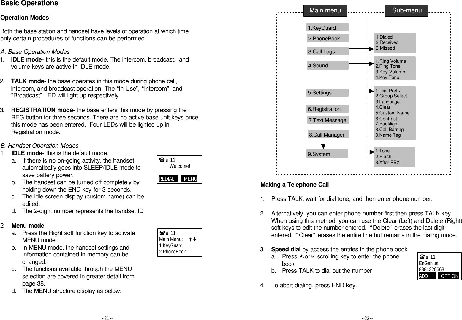   ~21~ Basic Operations  Operation Modes  Both the base station and handset have levels of operation at which time only certain procedures of functions can be performed.   A. Base Operation Modes 1. IDLE mode- this is the default mode. The intercom, broadcast,  and volume keys are active in IDLE mode.       2. TALK mode- the base operates in this mode during phone call, intercom, and broadcast operation. The “In Use”, “Intercom”, and “Broadcast” LED will light up respectively.       3. REGISTRATION mode- the base enters this mode by pressing the REG button for three seconds. There are no active base unit keys once this mode has been entered.  Four LEDs will be lighted up in Registration mode.       B. Handset Operation Modes 1. IDLE mode- this is the default mode.    a. If there is no on-going activity, the handset automatically goes into SLEEP/IDLE mode to save battery power.  b. The handset can be turned off completely by holding down the END key for 3 seconds.   c. The idle screen display (custom name) can be edited.   d. The 2-dight number represents the handset ID      2. Menu mode  a. Press the Right soft function key to activate MENU mode.  b. In MENU mode, the handset settings and information contained in memory can be changed.   c. The functions available through the MENU selection are covered in greater detail from page 38.  d. The MENU structure display as below:  (Ë 11             Welcome!  REDIAL         MENU     (Ë 11             Main Menu:     áâ 1.KeyGuard 2.PhoneBook   ~22~       Making a Telephone Call  1. Press TALK, wait for dial tone, and then enter phone number.      2. Alternatively, you can enter phone number first then press TALK key.  When using this method, you can use the Clear (Left) and Delete (Right) soft keys to edit the number entered.  “Delete” erases the last digit entered.  “Clear” erases the entire line but remains in the dialing mode.  3. Speed dial by access the entries in the phone book   a. Press ÙorÚ scrolling key to enter the phone book  b. Press TALK to dial out the number      4. To abort dialing, press END key.   Main menu Sub-menu 1.KeyGuard     2.PhoneBook     1.Dialed    2.Received 3.Missed 1.Ring Volume   2.Ring Tone 3.Key Volume 4.Key Tone 1.Dial Prefix   2.Group Select 3.Language 4.Clear 5.Custom Name 6.Contrast 7.Backlight 8.Call Barring 9.Name Tag 6.Registration     7.Text Message 5.Settings     4.Sound     3.Call Logs     8.Call Manager 1.Tone    2.Flash 3.Xfter PBX 9.System (Ë 11             EnGenius 8884328668 ADD            OPTION     