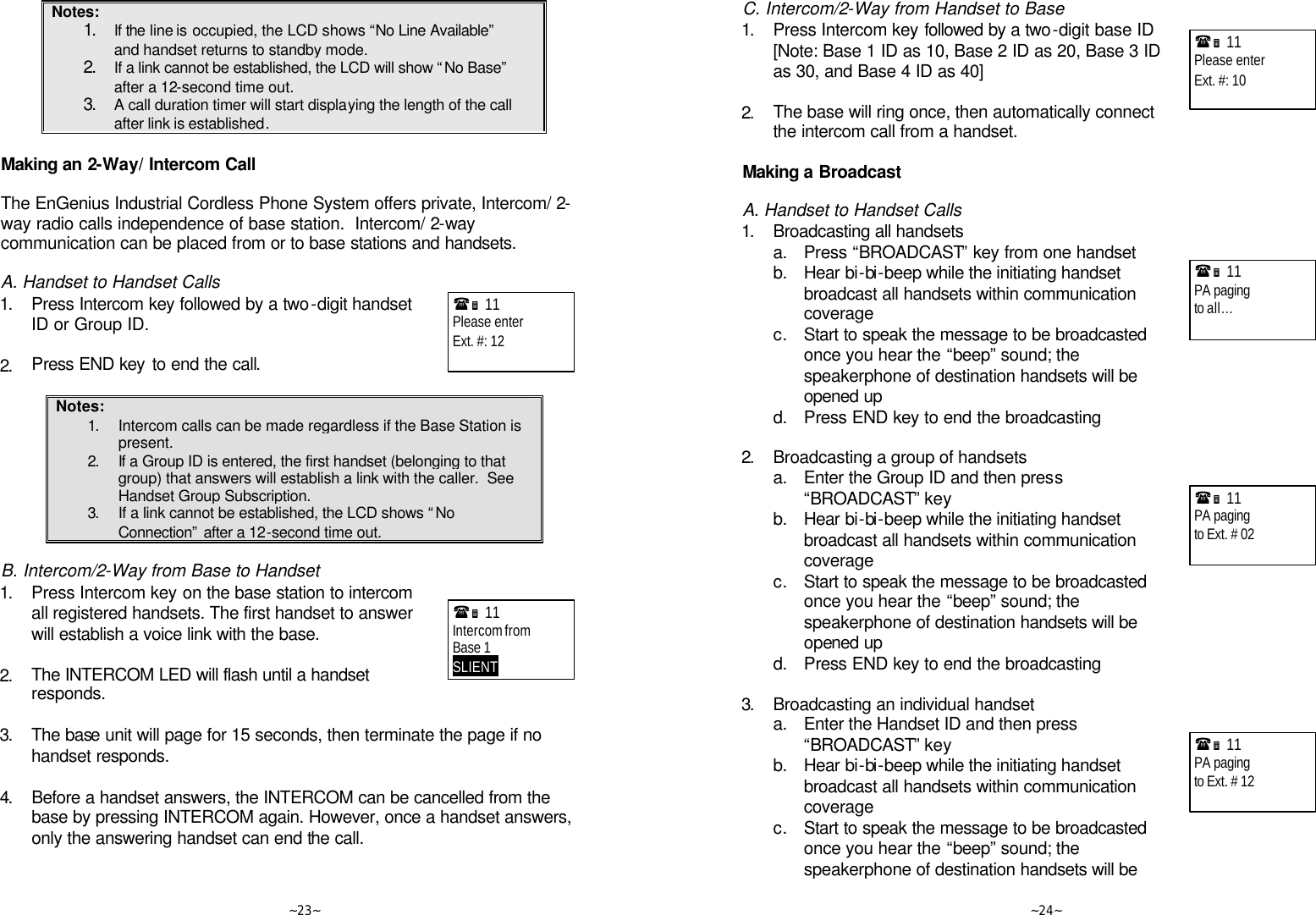   ~23~ Notes: 1. If the line is occupied, the LCD shows “No Line Available” and handset returns to standby mode. 2. If a link cannot be established, the LCD will show “No Base” after a 12-second time out. 3. A call duration timer will start displaying the length of the call after link is established.  Making an 2-Way/ Intercom Call  The EnGenius Industrial Cordless Phone System offers private, Intercom/ 2-way radio calls independence of base station.  Intercom/ 2-way communication can be placed from or to base stations and handsets.  A. Handset to Handset Calls 1. Press Intercom key followed by a two-digit handset ID or Group ID.      2. Press END key to end the call.  Notes: 1. Intercom calls can be made regardless if the Base Station is present. 2. If a Group ID is entered, the first handset (belonging to that group) that answers will establish a link with the caller.  See Handset Group Subscription. 3. If a link cannot be established, the LCD shows “No Connection” after a 12-second time out.  B. Intercom/2-Way from Base to Handset 1. Press Intercom key on the base station to intercom all registered handsets. The first handset to answer will establish a voice link with the base.      2. The INTERCOM LED will flash until a handset responds.   3. The base unit will page for 15 seconds, then terminate the page if no handset responds.      4. Before a handset answers, the INTERCOM can be cancelled from the base by pressing INTERCOM again. However, once a handset answers, only the answering handset can end the call.  (Ë 11             Please enter Ext. #: 12  (Ë 11             Intercom from Base 1 SLIENT       ~24~ C. Intercom/2-Way from Handset to Base 1. Press Intercom key followed by a two-digit base ID   [Note: Base 1 ID as 10, Base 2 ID as 20, Base 3 ID as 30, and Base 4 ID as 40]      2. The base will ring once, then automatically connect the intercom call from a handset.  Making a Broadcast  A. Handset to Handset Calls 1. Broadcasting all handsets  a. Press “BROADCAST” key from one handset  b. Hear bi-bi-beep while the initiating handset broadcast all handsets within communication coverage  c. Start to speak the message to be broadcasted once you hear the “beep” sound; the speakerphone of destination handsets will be opened up  d. Press END key to end the broadcasting  2. Broadcasting a group of handsets  a. Enter the Group ID and then press “BROADCAST” key   b. Hear bi-bi-beep while the initiating handset broadcast all handsets within communication coverage  c. Start to speak the message to be broadcasted once you hear the “beep” sound; the speakerphone of destination handsets will be opened up  d. Press END key to end the broadcasting  3. Broadcasting an individual handset  a. Enter the Handset ID and then press “BROADCAST” key   b. Hear bi-bi-beep while the initiating handset broadcast all handsets within communication coverage  c. Start to speak the message to be broadcasted once you hear the “beep” sound; the speakerphone of destination handsets will be (Ë 11             Please enter Ext. #: 10   (Ë 11             PA paging to all…  (Ë 11             PA paging to Ext. # 02  (Ë 11             PA paging to Ext. # 12  