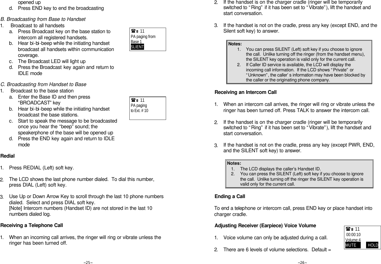   ~25~ opened up  d. Press END key to end the broadcasting  B. Broadcasting from Base to Handset 1.  Broadcast to all handsets  a. Press Broadcast key on the base station to intercom all registered handsets.  b. Hear bi-bi-beep while the initiating handset broadcast all handsets within communication coverage.  c. The Broadcast LED will light up  d. Press the Broadcast key again and return to IDLE mode  C. Broadcasting from Handset to Base 1.  Broadcast to the base station  a. Enter the Base ID and then press “BROADCAST” key  b. Hear bi-bi-beep while the initiating handset broadcast the base stations.  c. Start to speak the message to be broadcasted once you hear the “beep” sound; the speakerphone of the base will be opened up  d. Press the END key again and return to IDLE mode  Redial  1. Press REDIAL (Left) soft key.      2. The LCD shows the last phone number dialed.  To dial this number, press DIAL (Left) soft key.      3. Use Up or Down Arrow Key to scroll through the last 10 phone numbers dialed.  Select and press DIAL soft key.  [Note] Intercom numbers (Handset ID) are not stored in the last 10 numbers dialed log.  Receiving a Telephone Call  1. When an incoming call arrives, the ringer will ring or vibrate unless the ringer has been turned off.      (Ë 11             PA paging from Base 1 SLIENT     (Ë 11             PA paging to Ext. # 10     ~26~ 2. If the handset is on the charger cradle (ringer will be temporarily switched to “Ring” if it has been set to “Vibrate”), lift the handset and start conversation.      3. If the handset is not on the cradle, press any key (except END, and the Silent soft key) to answer.  Notes: 1. You can press SILENT (Left) soft key if you choose to ignore the call.  Unlike turning off the ringer (from the handset menu), the SILENT key operation is valid only for the current call.  2. If Caller ID service is available, the LCD will display the incoming call information.  If the LCD shows “Private” or “Unknown”, the caller’s information may have been blocked by the caller or the originating phone company.  Receiving an Intercom Call  1. When an intercom call arrives, the ringer will ring or vibrate unless the ringer has been turned off. Press TALK to answer the intercom call.      2. If the handset is on the charger cradle (ringer will be temporarily switched to “Ring” if it has been set to “Vibrate”), lift the handset and start conversation.      3. If the handset is not on the cradle, press any key (except PWR, END, and the SILENT soft key) to answer.  Notes: 1. The LCD displays the caller’s Handset ID. 2. You can press the SILENT (Left) soft key if you choose to ignore the call.  Unlike turning off the ringer the SILENT key operation is valid only for the current call.   Ending a Call  To end a telephone or intercom call, press END key or place handset into charger cradle.  Adjusting Receiver (Earpiece) Voice Volume  1. Voice volume can only be adjusted during a call.      2. There are 6 levels of volume selections.  Default = (Ë 11              00:00:10 Volume:4 MUTE             HOLD 