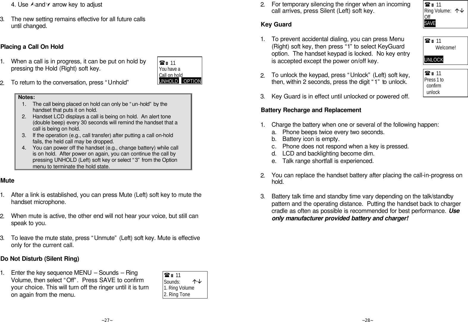   ~27~ 4. Use ÙandÚ arrow key to adjust      3. The new setting remains effective for all future calls until changed.   Placing a Call On Hold  1. When a call is in progress, it can be put on hold by pressing the Hold (Right) soft key.      2. To return to the conversation, press “Unhold”  Notes: 1. The call being placed on hold can only be “un-hold” by the handset that puts it on hold. 2. Handset LCD displays a call is being on hold.  An alert tone (double beep) every 30 seconds will remind the handset that a call is being on hold. 3. If the operation (e.g., call transfer) after putting a call on-hold fails, the held call may be dropped. 4. You can power off the handset (e.g., change battery) while call is on hold.  After power on again, you can continue the call by pressing UNHOLD (Left) soft key or select “3” from the Option menu to terminate the hold state.  Mute  1. After a link is established, you can press Mute (Left) soft key to mute the handset microphone.      2. When mute is active, the other end will not hear your voice, but still can speak to you.      3. To leave the mute state, press “Unmute” (Left) soft key. Mute is effective only for the current call.   Do Not Disturb (Silent Ring)  1. Enter the key sequence MENU – Sounds – Ring Volume, then select “Off”.  Press SAVE to confirm your choice. This will turn off the ringer until it is turn on again from the menu.      (Ë 11             You have a Call on hold UNHOLD     OPTION(Ë 11             Sounds:           áâ 1. Ring Volume 2. Ring Tone   ~28~ 2. For temporary silencing the ringer when an incoming call arrives, press Silent (Left) soft key.   Key Guard  1. To prevent accidental dialing, you can press Menu (Right) soft key, then press “1” to select KeyGuard option.  The handset keypad is locked.  No key entry is accepted except the power on/off key.      2. To unlock the keypad, press “Unlock” (Left) soft key, then, within 2 seconds, press the digit “1” to unlock.      3. Key Guard is in effect until unlocked or powered off.  Battery Recharge and Replacement  1. Charge the battery when one or several of the following happen:  a. Phone beeps twice every two seconds.  b. Battery icon is empty.  c. Phone does not respond when a key is pressed.  d. LCD and backlighting become dim.  e. Talk range shortfall is experienced.      2. You can replace the handset battery after placing the call-in-progress on hold.      3. Battery talk time and standby time vary depending on the talk/standby pattern and the operating distance.  Putting the handset back to charger cradle as often as possible is recommended for best performance. Use only manufacturer provided battery and charger!  (Ë 11             Ring Volume:   áâ Off SAVE       (Ë 11             Welcome!  UNLOCK       (Ë 11             Press 1 to   confirm   unlock 