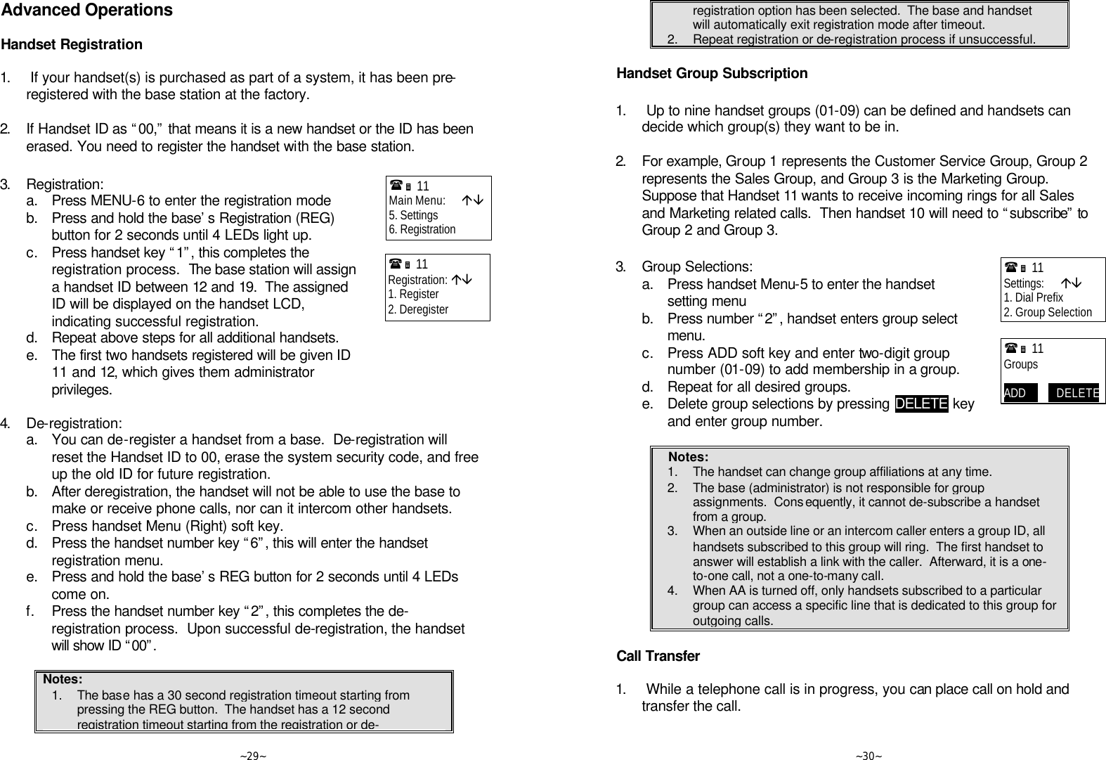   ~29~ Advanced Operations  Handset Registration  1.  If your handset(s) is purchased as part of a system, it has been pre-registered with the base station at the factory.      2. If Handset ID as “00,” that means it is a new handset or the ID has been erased. You need to register the handset with the base station.  3. Registration:  a. Press MENU-6 to enter the registration mode  b. Press and hold the base’s Registration (REG) button for 2 seconds until 4 LEDs light up.  c. Press handset key “1”, this completes the registration process.  The base station will assign a handset ID between 12 and 19.  The assigned ID will be displayed on the handset LCD, indicating successful registration.  d. Repeat above steps for all additional handsets.  e. The first two handsets registered will be given ID 11 and 12, which gives them administrator privileges.  4. De-registration:  a. You can de-register a handset from a base.  De-registration will reset the Handset ID to 00, erase the system security code, and free up the old ID for future registration.  b. After deregistration, the handset will not be able to use the base to make or receive phone calls, nor can it intercom other handsets.  c. Press handset Menu (Right) soft key.  d. Press the handset number key “6”, this will enter the handset registration menu.  e. Press and hold the base’s REG button for 2 seconds until 4 LEDs come on.  f. Press the handset number key “2”, this completes the de-registration process.  Upon successful de-registration, the handset will show ID “00”.   Notes: 1. The base has a 30 second registration timeout starting from pressing the REG button.  The handset has a 12 second registration timeout starting from the registration or de-(Ë 11             Main Menu:      áâ 5. Settings 6. Registration (Ë 11             Registration: áâ 1. Register 2. Deregister     ~30~ registration option has been selected.  The base and handset will automatically exit registration mode after timeout. 2. Repeat registration or de-registration process if unsuccessful.  Handset Group Subscription  1.  Up to nine handset groups (01-09) can be defined and handsets can decide which group(s) they want to be in.      2. For example, Group 1 represents the Customer Service Group, Group 2 represents the Sales Group, and Group 3 is the Marketing Group.  Suppose that Handset 11 wants to receive incoming rings for all Sales and Marketing related calls.  Then handset 10 will need to “subscribe” to Group 2 and Group 3.  3. Group Selections:  a. Press handset Menu-5 to enter the handset setting menu  b. Press number “2”, handset enters group select menu.  c. Press ADD soft key and enter two-digit group number (01-09) to add membership in a group.  d. Repeat for all desired groups.  e. Delete group selections by pressing DELETE key and enter group number.  Notes: 1. The handset can change group affiliations at any time. 2. The base (administrator) is not responsible for group assignments.  Consequently, it cannot de-subscribe a handset from a group. 3. When an outside line or an intercom caller enters a group ID, all handsets subscribed to this group will ring.  The first handset to answer will establish a link with the caller.  Afterward, it is a one-to-one call, not a one-to-many call. 4. When AA is turned off, only handsets subscribed to a particular group can access a specific line that is dedicated to this group for outgoing calls.  Call Transfer  1.  While a telephone call is in progress, you can place call on hold and transfer the call.  (Ë 11             Settings:      áâ 1. Dial Prefix 2. Group Selection (Ë 11             Groups  ADD            DELETE 