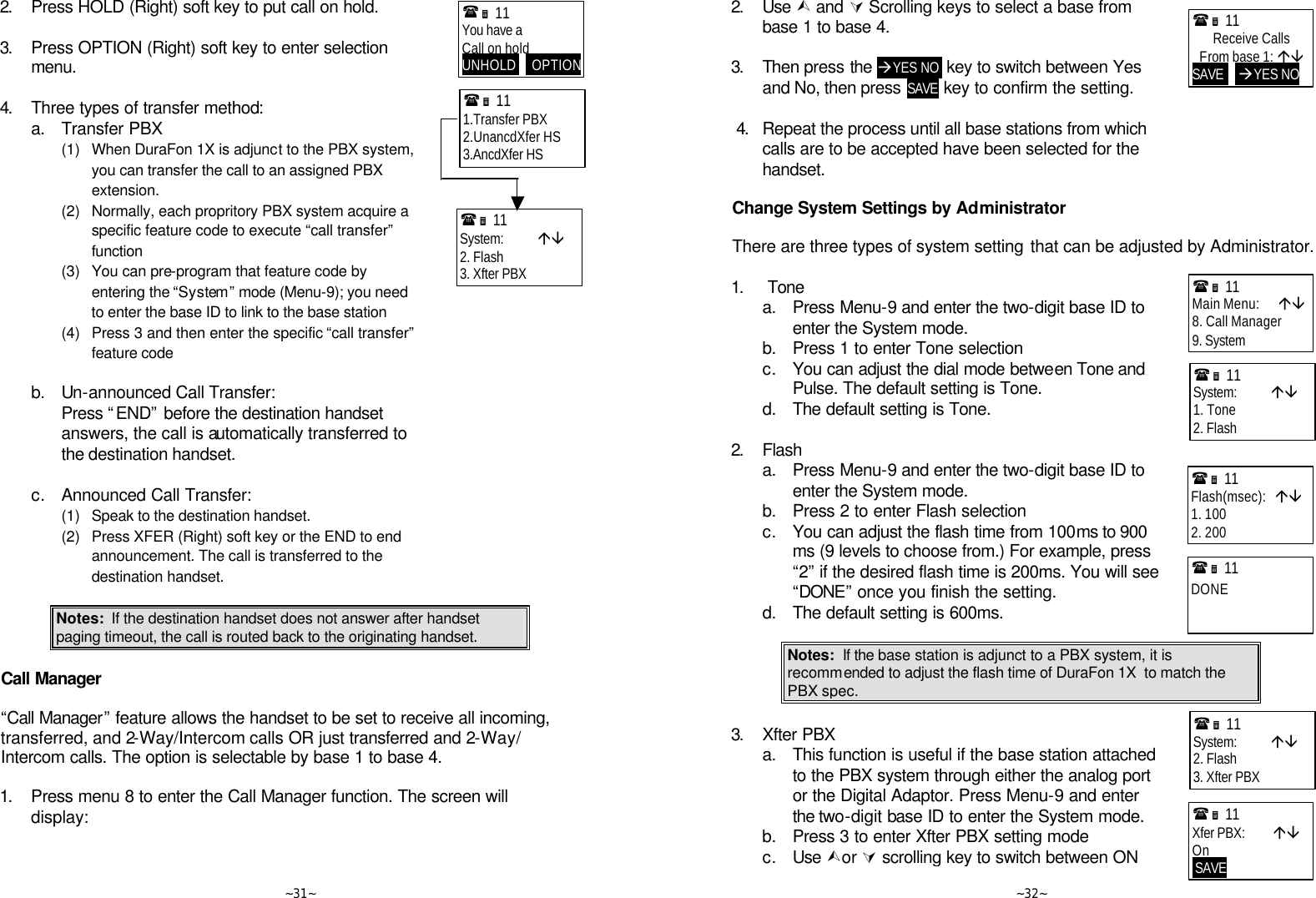   ~31~ 2. Press HOLD (Right) soft key to put call on hold.    3. Press OPTION (Right) soft key to enter selection menu.    4. Three types of transfer method:  a. Transfer PBX     (1)  When DuraFon 1X is adjunct to the PBX system, you can transfer the call to an assigned PBX extension.     (2) Normally, each propritory PBX system acquire a specific feature code to execute “call transfer” function     (3) You can pre-program that feature code by entering the “System” mode (Menu-9); you need to enter the base ID to link to the base station     (4) Press 3 and then enter the specific “call transfer” feature code          b. Un-announced Call Transfer:     Press “END” before the destination handset answers, the call is automatically transferred to the destination handset.       c. Announced Call Transfer:     (1)  Speak to the destination handset.     (2) Press XFER (Right) soft key or the END to end announcement. The call is transferred to the destination handset.  Notes:  If the destination handset does not answer after handset paging timeout, the call is routed back to the originating handset.  Call Manager  “Call Manager” feature allows the handset to be set to receive all incoming, transferred, and 2-Way/Intercom calls OR just transferred and 2-Way/ Intercom calls. The option is selectable by base 1 to base 4.  1. Press menu 8 to enter the Call Manager function. The screen will display:   (Ë 11             You have a Call on hold UNHOLD     OPTION(Ë 11             1.Transfer PBX 2.UnancdXfer HS 3.AncdXfer HS (Ë 11             System:           áâ 2. Flash 3. Xfter PBX    ~32~ 2. Use Ù and Ú Scrolling keys to select a base from base 1 to base 4.      3. Then press the àYES NO  key to switch between Yes and No, then press SAVE key to confirm the setting.       4. Repeat the process until all base stations from which calls are to be accepted have been selected for the handset.   Change System Settings by Administrator  There are three types of system setting that can be adjusted by Administrator.  1.   Tone  a. Press Menu-9 and enter the two-digit base ID to enter the System mode.  b. Press 1 to enter Tone selection  c. You can adjust the dial mode between Tone and Pulse. The default setting is Tone.   d. The default setting is Tone.     2. Flash  a. Press Menu-9 and enter the two-digit base ID to enter the System mode.  b. Press 2 to enter Flash selection  c. You can adjust the flash time from 100ms to 900 ms (9 levels to choose from.) For example, press “2” if the desired flash time is 200ms. You will see “DONE” once you finish the setting.    d. The default setting is 600ms.   Notes:  If the base station is adjunct to a PBX system, it is recommended to adjust the flash time of DuraFon 1X  to match the PBX spec.   3. Xfter PBX  a. This function is useful if the base station attached to the PBX system through either the analog port or the Digital Adaptor. Press Menu-9 and enter the two-digit base ID to enter the System mode.   b. Press 3 to enter Xfter PBX setting mode  c. Use Ùor Ú scrolling key to switch between ON (Ë 11             Receive Calls From base 1: áâ SAVE     àYES NO (Ë 11             System:           áâ 1. Tone 2. Flash (Ë 11             Main Menu:      áâ 8. Call Manager 9. System (Ë 11             Flash(msec):   áâ 1. 100 2. 200 (Ë 11             DONE (Ë 11             Xfer PBX:         áâ On  SAVE      (Ë 11             System:           áâ 2. Flash 3. Xfter PBX  