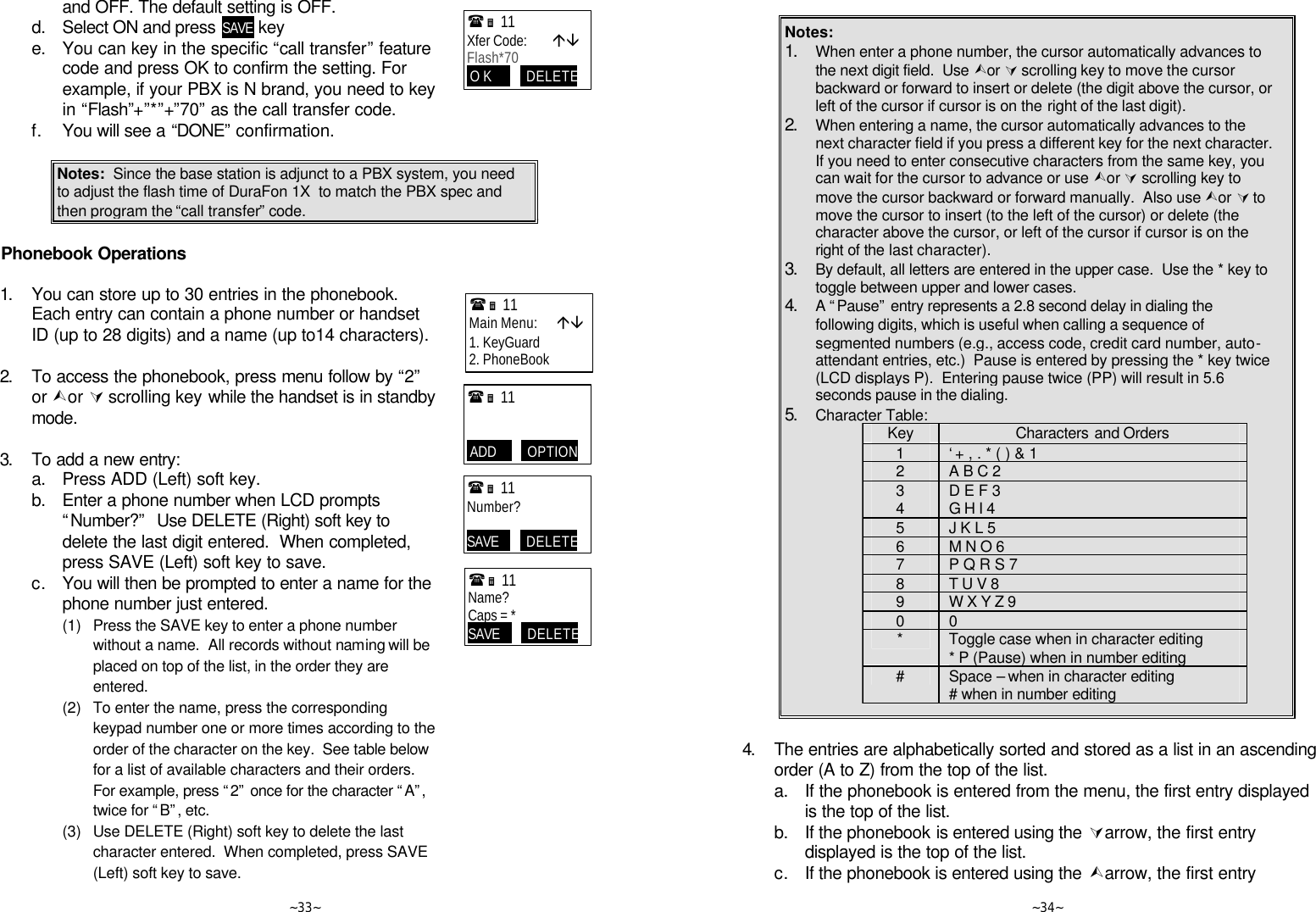   ~33~ and OFF. The default setting is OFF.  d. Select ON and press SAVE key  e. You can key in the specific “call transfer” feature code and press OK to confirm the setting. For example, if your PBX is N brand, you need to key in “Flash”+”*”+”70” as the call transfer code.   f. You will see a “DONE” confirmation.   Notes:  Since the base station is adjunct to a PBX system, you need to adjust the flash time of DuraFon 1X  to match the PBX spec and then program the “call transfer” code.   Phonebook Operations  1. You can store up to 30 entries in the phonebook.  Each entry can contain a phone number or handset ID (up to 28 digits) and a name (up to14 characters).       2. To access the phonebook, press menu follow by “2” or Ùor Ú scrolling key while the handset is in standby mode.      3. To add a new entry:  a. Press ADD (Left) soft key.  b. Enter a phone number when LCD prompts “Number?”  Use DELETE (Right) soft key to delete the last digit entered.  When completed, press SAVE (Left) soft key to save.  c. You will then be prompted to enter a name for the phone number just entered.       (1) Press the SAVE key to enter a phone number without a name.  All records without naming will be placed on top of the list, in the order they are entered.     (2) To enter the name, press the corresponding keypad number one or more times according to the order of the character on the key.  See table below for a list of available characters and their orders.  For example, press “2” once for the character “A”, twice for “B”, etc.     (3) Use DELETE (Right) soft key to delete the last character entered.  When completed, press SAVE (Left) soft key to save. (Ë 11             Xfer Code:        áâ Flash*70  O K           DELETE (Ë 11             Main Menu:      áâ 1. KeyGuard 2. PhoneBook  (Ë 11                ADD          OPTION (Ë 11             Number?  SAVE         DELETE (Ë 11             Name? Caps = * SAVE         DELETE   ~34~  Notes: 1. When enter a phone number, the cursor automatically advances to the next digit field.  Use Ùor Ú scrolling key to move the cursor backward or forward to insert or delete (the digit above the cursor, or left of the cursor if cursor is on the right of the last digit). 2. When entering a name, the cursor automatically advances to the next character field if you press a different key for the next character.  If you need to enter consecutive characters from the same key, you can wait for the cursor to advance or use Ùor Ú scrolling key to move the cursor backward or forward manually.  Also use Ùor Ú to move the cursor to insert (to the left of the cursor) or delete (the character above the cursor, or left of the cursor if cursor is on the right of the last character). 3. By default, all letters are entered in the upper case.  Use the * key to toggle between upper and lower cases.   4. A “Pause” entry represents a 2.8 second delay in dialing the following digits, which is useful when calling a sequence of segmented numbers (e.g., access code, credit card number, auto-attendant entries, etc.)  Pause is entered by pressing the * key twice (LCD displays P).  Entering pause twice (PP) will result in 5.6 seconds pause in the dialing. 5. Character Table: Key Characters and Orders 1 ‘ + , . * ( ) &amp; 1 2 A B C 2 3 D E F 3 4 G H I 4 5 J K L 5 6 M N O 6 7 P Q R S 7  8 T U V 8 9 W X Y Z 9 0 0 * Toggle case when in character editing * P (Pause) when in number editing # Space – when in character editing # when in number editing   4. The entries are alphabetically sorted and stored as a list in an ascending order (A to Z) from the top of the list.  a. If the phonebook is entered from the menu, the first entry displayed is the top of the list.  b. If the phonebook is entered using the Úarrow, the first entry displayed is the top of the list.  c. If the phonebook is entered using the Ùarrow, the first entry 