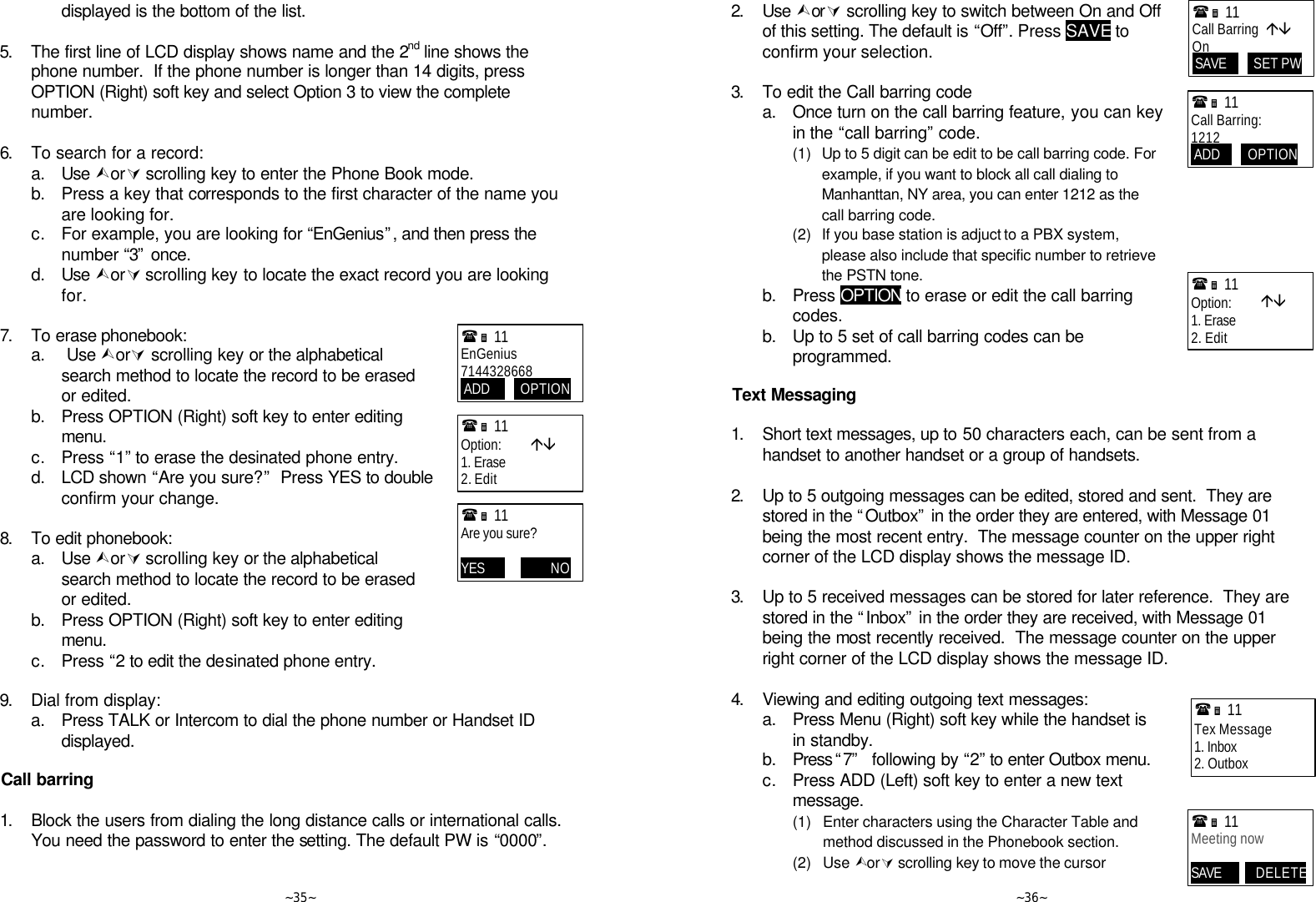   ~35~ displayed is the bottom of the list.    5. The first line of LCD display shows name and the 2nd line shows the phone number.  If the phone number is longer than 14 digits, press OPTION (Right) soft key and select Option 3 to view the complete number.    6. To search for a record:  a. Use ÙorÚ scrolling key to enter the Phone Book mode.   b. Press a key that corresponds to the first character of the name you are looking for.  c. For example, you are looking for “EnGenius”, and then press the number “3” once.   d. Use ÙorÚ scrolling key to locate the exact record you are looking for.  7. To erase phonebook:  a.  Use ÙorÚ scrolling key or the alphabetical search method to locate the record to be erased or edited.  b. Press OPTION (Right) soft key to enter editing menu.  c. Press “1” to erase the desinated phone entry.   d. LCD shown “Are you sure?”  Press YES to double confirm your change.      8. To edit phonebook:  a. Use ÙorÚ scrolling key or the alphabetical search method to locate the record to be erased or edited.  b. Press OPTION (Right) soft key to enter editing menu.  c. Press “2 to edit the desinated phone entry.   9. Dial from display:  a. Press TALK or Intercom to dial the phone number or Handset ID displayed.  Call barring  1. Block the users from dialing the long distance calls or international calls. You need the password to enter the setting. The default PW is “0000”.      (Ë 11             EnGenius 7144328668  ADD          OPTION (Ë 11             Option:         áâ 1. Erase 2. Edit (Ë 11             Are you sure?  YES 12      OPTINO    ~36~ 2. Use ÙorÚ scrolling key to switch between On and Off of this setting. The default is “Off”. Press SAVE to confirm your selection.       3. To edit the Call barring code  a. Once turn on the call barring feature, you can key in the “call barring” code.      (1) Up to 5 digit can be edit to be call barring code. For example, if you want to block all call dialing to Manhanttan, NY area, you can enter 1212 as the call barring code.     (2) If you base station is adjuct to a PBX system, please also include that specific number to retrieve the PSTN tone.    b. Press OPTION to erase or edit the call barring codes.   b. Up to 5 set of call barring codes can be programmed.   Text Messaging  1. Short text messages, up to 50 characters each, can be sent from a handset to another handset or a group of handsets.      2. Up to 5 outgoing messages can be edited, stored and sent.  They are stored in the “Outbox” in the order they are entered, with Message 01 being the most recent entry.  The message counter on the upper right corner of the LCD display shows the message ID.      3. Up to 5 received messages can be stored for later reference.  They are stored in the “Inbox” in the order they are received, with Message 01 being the most recently received.  The message counter on the upper right corner of the LCD display shows the message ID.  4. Viewing and editing outgoing text messages:  a. Press Menu (Right) soft key while the handset is in standby.  b. Press “7”   following by “2” to enter Outbox menu.  c. Press ADD (Left) soft key to enter a new text message.     (1) Enter characters using the Character Table and method discussed in the Phonebook section.     (2) Use ÙorÚ scrolling key to move the cursor (Ë 11             Tex Message 1. Inbox 2. Outbox (Ë 11             Meeting now  SAVE12   ODELETE  (Ë 11             Call Barring  áâ On  SAVE         SET PW (Ë 11             Option:         áâ 1. Erase 2. Edit (Ë 11             Call Barring: 1212  ADD         OPTION PW 