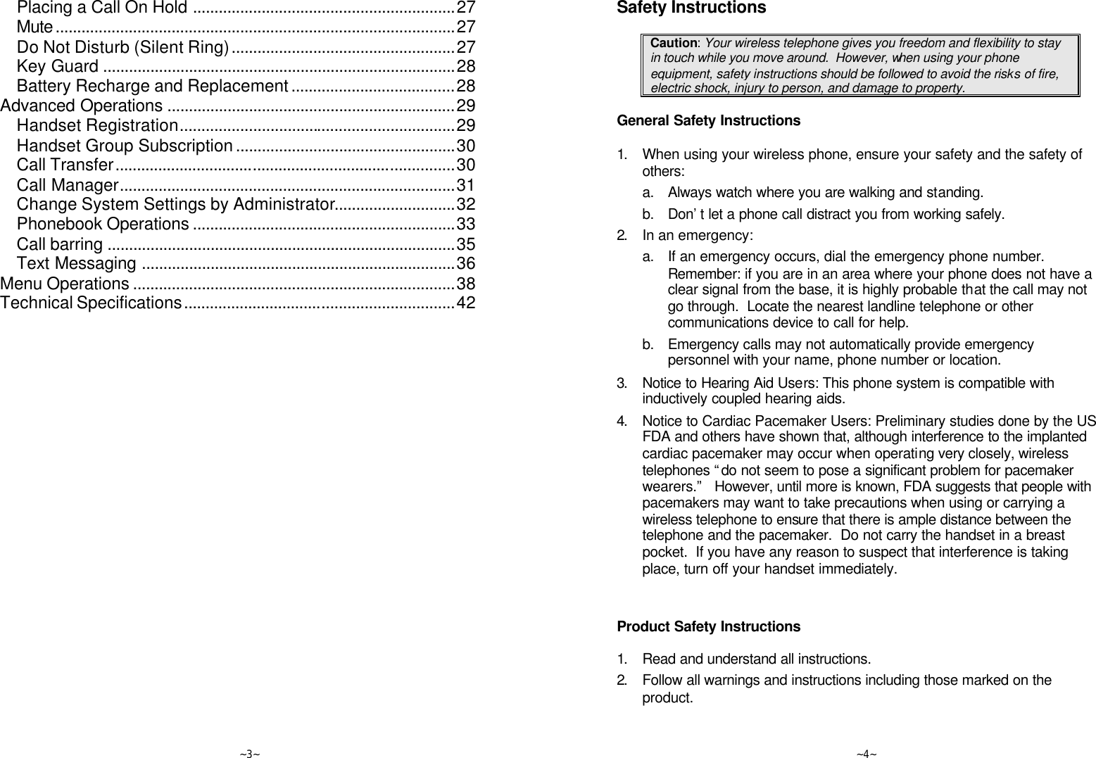   ~3~ Placing a Call On Hold .............................................................27 Mute.............................................................................................27 Do Not Disturb (Silent Ring)....................................................27 Key Guard ..................................................................................28 Battery Recharge and Replacement......................................28 Advanced Operations ...................................................................29 Handset Registration................................................................29 Handset Group Subscription...................................................30 Call Transfer...............................................................................30 Call Manager..............................................................................31 Change System Settings by Administrator............................32 Phonebook Operations .............................................................33 Call barring .................................................................................35 Text Messaging .........................................................................36 Menu Operations ...........................................................................38 Technical Specifications...............................................................42    ~4~ Safety Instructions  Caution: Your wireless telephone gives you freedom and flexibility to stay in touch while you move around.  However, when using your phone equipment, safety instructions should be followed to avoid the risks of fire, electric shock, injury to person, and damage to property.  General Safety Instructions  1. When using your wireless phone, ensure your safety and the safety of others: a. Always watch where you are walking and standing. b. Don’t let a phone call distract you from working safely. 2. In an emergency: a. If an emergency occurs, dial the emergency phone number. Remember: if you are in an area where your phone does not have a clear signal from the base, it is highly probable that the call may not go through.  Locate the nearest landline telephone or other communications device to call for help. b. Emergency calls may not automatically provide emergency personnel with your name, phone number or location.    3. Notice to Hearing Aid Users: This phone system is compatible with inductively coupled hearing aids. 4. Notice to Cardiac Pacemaker Users: Preliminary studies done by the US FDA and others have shown that, although interference to the implanted cardiac pacemaker may occur when operating very closely, wireless telephones “do not seem to pose a significant problem for pacemaker wearers.”   However, until more is known, FDA suggests that people with pacemakers may want to take precautions when using or carrying a wireless telephone to ensure that there is ample distance between the telephone and the pacemaker.  Do not carry the handset in a breast pocket.  If you have any reason to suspect that interference is taking place, turn off your handset immediately.   Product Safety Instructions  1. Read and understand all instructions. 2. Follow all warnings and instructions including those marked on the product. 