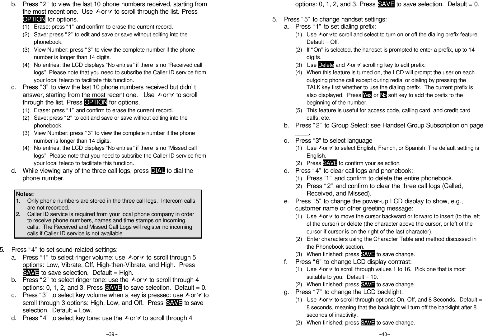   ~39~  b. Press “2” to view the last 10 phone numbers received, starting from the most recent one.  Use ÙorÚ to scroll through the list. Press OPTION for options.     (1) Erase: press “1” and confirm to erase the current record.     (2) Save: press “2” to edit and save or save without editing into the phonebook.     (3) View Number: press “3” to view the complete number if the phone number is longer than 14 digits.     (4) No entries: the LCD displays “No entries” if there is no “Received call logs”. Please note that you need to subsribe the Caller ID service from your local teleco to facilitate this function.   c. Press “3” to view the last 10 phone numbers received but didn’t answer, starting from the most recent one.   Use ÙorÚ to scroll through the list. Press OPTION for options.     (1) Erase: press “1” and confirm to erase the current record.     (2) Save: press “2” to edit and save or save without editing into the phonebook.     (3) View Number: press “3” to view the complete number if the phone number is longer than 14 digits.     (4) No entries: the LCD displays “No entries” if there is no “Missed call logs”. Please note that you need to subsribe the Caller ID service from your local teleco to facilitate this function.   d. While viewing any of the three call logs, press DIAL to dial the phone number.  Notes: 1. Only phone numbers are stored in the three call logs.  Intercom calls are not recorded. 2. Caller ID service is required from your local phone company in order to receive phone numbers, names and time stamps on incoming calls.  The Received and Missed Call Logs will register no incoming calls if Caller ID service is not available.  5. Press “4” to set sound-related settings:  a. Press “1” to select ringer volume: use ÙorÚ to scroll through 5 options: Low, Vibrate, Off, High-then-Vibrate, and High.  Press SAVE to save selection.  Default = High.  b. Press “2” to select ringer tone: use the ÙorÚ to scroll through 4 options: 0, 1, 2, and 3. Press SAVE to save selection.  Default = 0.  c. Press “3” to select key volume when a key is pressed: use ÙorÚ to scroll through 3 options: High, Low, and Off.  Press SAVE to save selection.  Default = Low.    d. Press “4” to select key tone: use the ÙorÚ to scroll through 4   ~40~ options: 0, 1, 2, and 3. Press SAVE to save selection.  Default = 0.      5. Press “5” to change handset settings:  a. Press “1” to set dialing prefix:     (1) Use ÙorÚto scroll and select to turn on or off the dialing prefix feature.  Default = Off.     (2) If “On” is selected, the handset is prompted to enter a prefix, up to 14 digits.     (3) Use Delete and ÙorÚ scrolling key to edit prefix.     (4) When this feature is turned on, the LCD will prompt the user on each outgoing phone call except during redial or dialing by pressing the TALK key first whether to use the dialing prefix.  The current prefix is also displayed.  Press Yes or No soft key to add the prefix to the beginning of the number.     (5) This feature is useful for access code, calling card, and credit card calls, etc.  b. Press “2” to Group Select: see Handset Group Subscription on page ____.  c. Press “3” to select language     (1) Use ÙorÚ to select English, French, or Spanish. The default setting is English.      (2) Press SAVE to confirm your selection.    d. Press “4” to clear call logs and phonebook:     (1) Press ‘1” and confirm to delete the entire phonebook.     (2) Press “2” and confirm to clear the three call logs (Called, Received, and Missed).  e. Press “5” to change the power-up LCD display to show, e.g., customer name or other greeting message:     (1) Use ÙorÚ to move the cursor backward or forward to insert (to the left of the cursor) or delete (the character above the cursor, or left of the cursor if cursor is on the right of the last character).     (2) Enter characters using the Character Table and method discussed in the Phonebook section.     (3) When finished; press SAVE to save change.  f. Press “6” to change LCD display contrast:     (1) Use ÙorÚ to scroll through values 1 to 16.  Pick one that is most suitable to you.  Default = 10.     (2) When finished; press SAVE to save change.  g. Press “7” to change the LCD backlight:     (1) Use ÙorÚ to scroll through options: On, Off, and 8 Seconds.  Default = 8 seconds, meaning that the backlight will turn off the backlight after 8 seconds of inactivity.     (2) When finished; press SAVE to save change. 