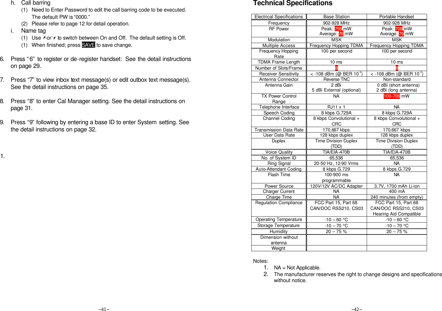   ~41~  h. Call barring     (1) Need to Enter Password to edit the call barring code to be executed. The default PW is “0000.”     (2) Please refer to page 12 for detail operation.   i. Name tag     (1) Use ÙorÚ to switch between On and Off.  The default setting is Off.      (1) When finished; press SAVE to save change.      6. Press “6” to register or de-register handset:  See the detail instructions on page 29.      7. Press “7”  to view inbox text message(s) or edit outbox text message(s). See the detail instructions on page 35.      8. Press “8” to enter Cal Manager setting. See the detail instructions on page 31.      9. Press “9” following by entering a base ID to enter System setting. See the detail instructions on page 32.    1.      ~42~ Technical Specifications  Electrical Specifications Base Station Portable Handset Frequency 902-928 MHz 902-928 MHz RF Power Peak: 708 mW Average: 76 mW Peak: 708 mW Average: 76 mW Modulation MSK MSK Multiple Access Frequency Hopping TDMA Frequency Hopping TDMA Frequency Hopping Rate 100 per second 100 per second TDMA Frame Length 10 ms 10 ms Number of Slots/Frame 8 8 Receiver Sensitivity &lt; -108 dBm (@ BER 10-2) &lt; -108 dBm (@ BER 10-2) Antenna Connector Reverse TNC Non-standard Antenna Gain 2 dBi 5 dBi External (optional)   0 dBi (short antenna) 2 dBi (long antenna) TX Power Control Range NA 100-708 mW Telephone Interface RJ11 x 1 NA  Speech Coding 8 kbps G.729A 8 kbps G.729A Channel Coding 8 kbps Convolutional + CRC 8 kbps Convolutional + CRC Transmission Data Rate 170.667 kbps 170.667 kbps User Data Rate 128 kbps duplex 128 kbps duplex  Duplex  Time Division Duplex (TDD) Time Division Duplex (TDD) Voice Quality TIA/EIA-470B TIA/EIA-470B No. of System ID 65,536 65,536 Ring Signal 20-50 Hz, 12-90 Vrms NA  Auto-Attendant Coding 8 kbps G.729 8 kbps G.729 Flash Time 100-900 ms programmable NA  Power Source 120V/12V AC/DC Adapter 3.7V, 1700 mAh Li-ion Charger Current NA 400 mA Charge Time NA 240 minutes (from empty) Regulation Compliance FCC Part 15, Part 68 CAN/DOC RSS210, CS03  FCC Part 15, Part 68 CAN/DOC RSS210, CS03 Hearing Aid Compatible Operating Temperature -10 – 60  °C -10 – 60 °C Storage Temperature -10 – 70  °C -10 – 70 °C Humidity 20 – 75 % 20 – 75 % Dimension without antenna    Weight       Notes: 1. NA = Not Applicable. 2. The manufacturer reserves the right to change designs and specifications without notice.    