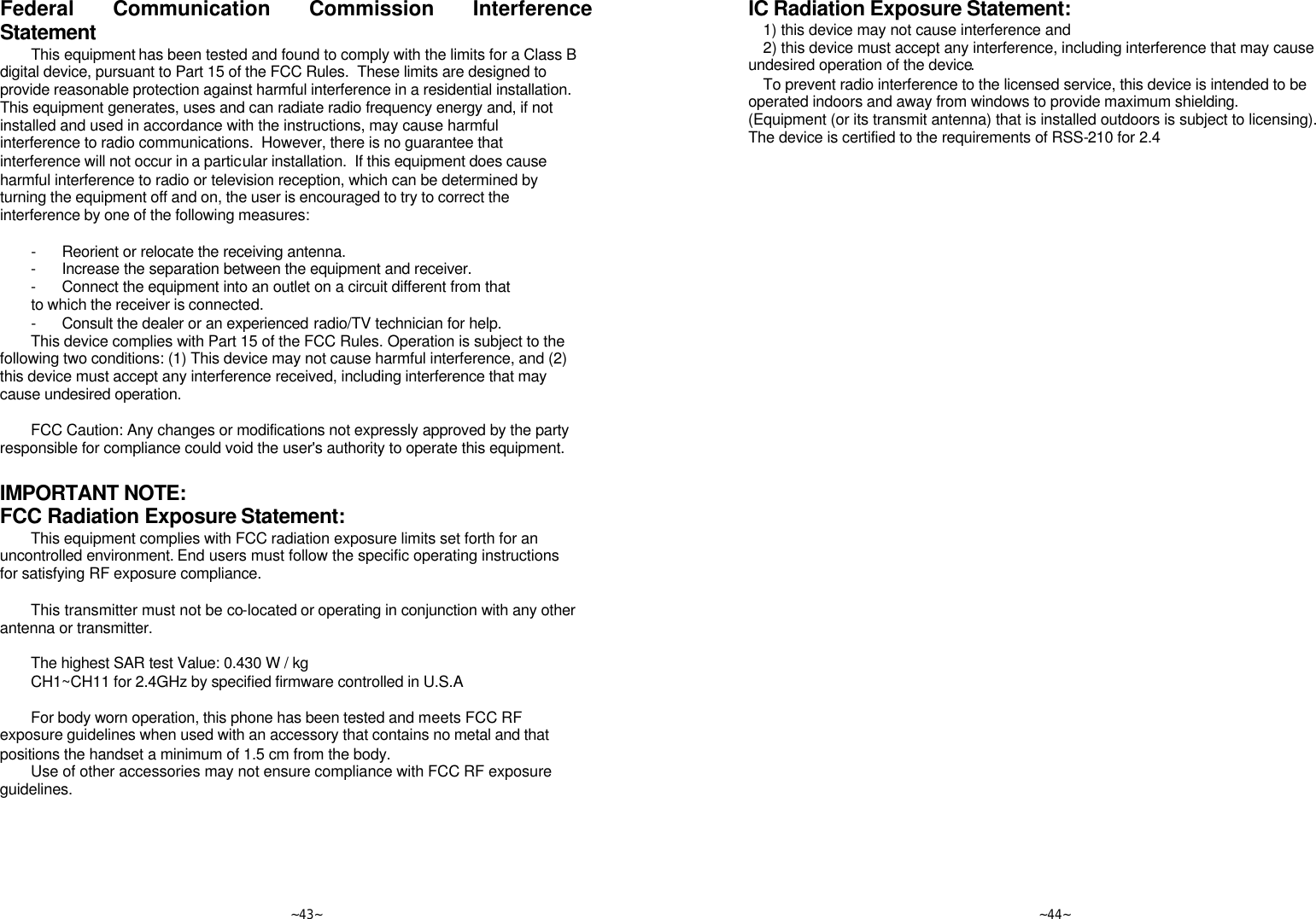   ~43~ Federal Communication Commission Interference Statement This equipment has been tested and found to comply with the limits for a Class B digital device, pursuant to Part 15 of the FCC Rules.  These limits are designed to provide reasonable protection against harmful interference in a residential installation.  This equipment generates, uses and can radiate radio frequency energy and, if not installed and used in accordance with the instructions, may cause harmful interference to radio communications.  However, there is no guarantee that interference will not occur in a particular installation.  If this equipment does cause harmful interference to radio or television reception, which can be determined by turning the equipment off and on, the user is encouraged to try to correct the interference by one of the following measures:  - Reorient or relocate the receiving antenna. - Increase the separation between the equipment and receiver. - Connect the equipment into an outlet on a circuit different from that to which the receiver is connected. - Consult the dealer or an experienced radio/TV technician for help. This device complies with Part 15 of the FCC Rules. Operation is subject to the following two conditions: (1) This device may not cause harmful interference, and (2) this device must accept any interference received, including interference that may cause undesired operation.  FCC Caution: Any changes or modifications not expressly approved by the party responsible for compliance could void the user&apos;s authority to operate this equipment.  IMPORTANT NOTE: FCC Radiation Exposure Statement: This equipment complies with FCC radiation exposure limits set forth for an uncontrolled environment. End users must follow the specific operating instructions for satisfying RF exposure compliance.  This transmitter must not be co-located or operating in conjunction with any other antenna or transmitter.  The highest SAR test Value: 0.430 W / kg CH1~CH11 for 2.4GHz by specified firmware controlled in U.S.A  For body worn operation, this phone has been tested and meets FCC RF exposure guidelines when used with an accessory that contains no metal and that positions the handset a minimum of 1.5 cm from the body. Use of other accessories may not ensure compliance with FCC RF exposure guidelines.       ~44~ IC Radiation Exposure Statement:  1) this device may not cause interference and 2) this device must accept any interference, including interference that may cause undesired operation of the device. To prevent radio interference to the licensed service, this device is intended to be operated indoors and away from windows to provide maximum shielding. (Equipment (or its transmit antenna) that is installed outdoors is subject to licensing). The device is certified to the requirements of RSS-210 for 2.4 