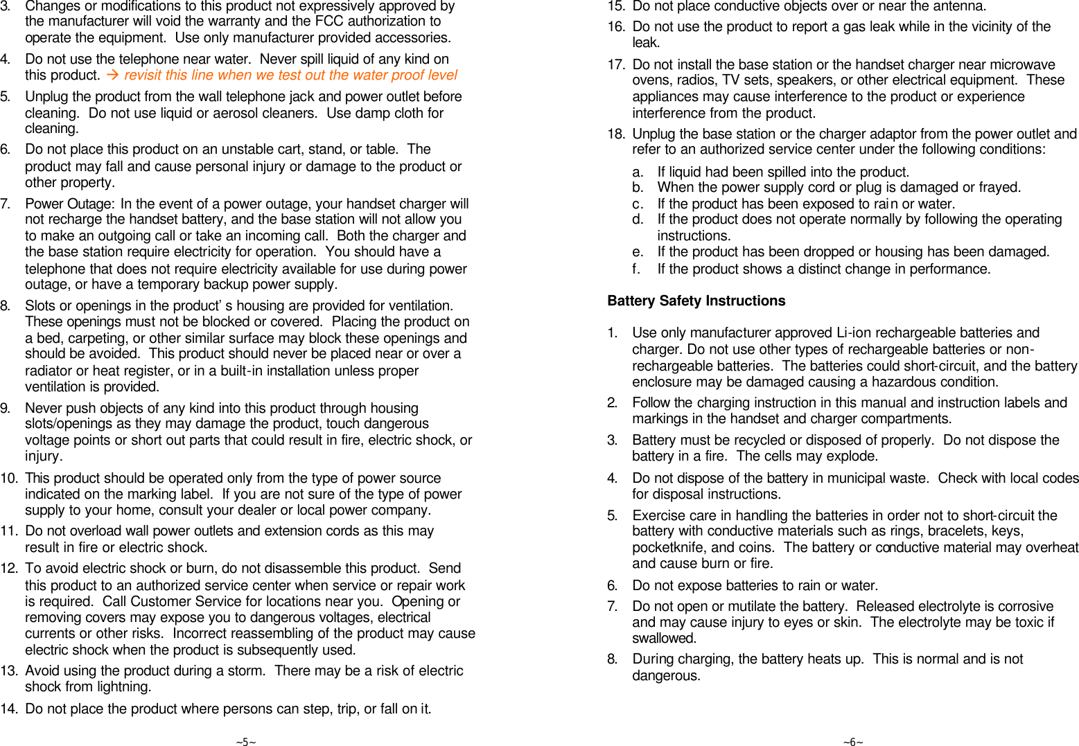   ~5~ 3. Changes or modifications to this product not expressively approved by the manufacturer will void the warranty and the FCC authorization to operate the equipment.  Use only manufacturer provided accessories. 4. Do not use the telephone near water.  Never spill liquid of any kind on this product. à revisit this line when we test out the water proof level 5. Unplug the product from the wall telephone jack and power outlet before cleaning.  Do not use liquid or aerosol cleaners.  Use damp cloth for cleaning. 6. Do not place this product on an unstable cart, stand, or table.  The product may fall and cause personal injury or damage to the product or other property. 7. Power Outage: In the event of a power outage, your handset charger will not recharge the handset battery, and the base station will not allow you to make an outgoing call or take an incoming call.  Both the charger and the base station require electricity for operation.  You should have a telephone that does not require electricity available for use during power outage, or have a temporary backup power supply. 8. Slots or openings in the product’s housing are provided for ventilation.  These openings must not be blocked or covered.  Placing the product on a bed, carpeting, or other similar surface may block these openings and should be avoided.  This product should never be placed near or over a radiator or heat register, or in a built-in installation unless proper ventilation is provided. 9. Never push objects of any kind into this product through housing slots/openings as they may damage the product, touch dangerous voltage points or short out parts that could result in fire, electric shock, or injury.   10. This product should be operated only from the type of power source indicated on the marking label.  If you are not sure of the type of power supply to your home, consult your dealer or local power company. 11. Do not overload wall power outlets and extension cords as this may result in fire or electric shock. 12. To avoid electric shock or burn, do not disassemble this product.  Send this product to an authorized service center when service or repair work is required.  Call Customer Service for locations near you.  Opening or removing covers may expose you to dangerous voltages, electrical currents or other risks.  Incorrect reassembling of the product may cause electric shock when the product is subsequently used. 13. Avoid using the product during a storm.  There may be a risk of electric shock from lightning. 14. Do not place the product where persons can step, trip, or fall on it.   ~6~ 15. Do not place conductive objects over or near the antenna. 16. Do not use the product to report a gas leak while in the vicinity of the leak. 17. Do not install the base station or the handset charger near microwave ovens, radios, TV sets, speakers, or other electrical equipment.  These appliances may cause interference to the product or experience interference from the product. 18. Unplug the base station or the charger adaptor from the power outlet and refer to an authorized service center under the following conditions: a. If liquid had been spilled into the product. b. When the power supply cord or plug is damaged or frayed. c. If the product has been exposed to rain or water. d. If the product does not operate normally by following the operating instructions. e. If the product has been dropped or housing has been damaged. f. If the product shows a distinct change in performance.  Battery Safety Instructions  1. Use only manufacturer approved Li-ion rechargeable batteries and charger. Do not use other types of rechargeable batteries or non-rechargeable batteries.  The batteries could short-circuit, and the battery enclosure may be damaged causing a hazardous condition. 2. Follow the charging instruction in this manual and instruction labels and markings in the handset and charger compartments. 3. Battery must be recycled or disposed of properly.  Do not dispose the battery in a fire.  The cells may explode.   4. Do not dispose of the battery in municipal waste.  Check with local codes for disposal instructions. 5. Exercise care in handling the batteries in order not to short-circuit the battery with conductive materials such as rings, bracelets, keys, pocketknife, and coins.  The battery or conductive material may overheat and cause burn or fire. 6. Do not expose batteries to rain or water. 7. Do not open or mutilate the battery.  Released electrolyte is corrosive and may cause injury to eyes or skin.  The electrolyte may be toxic if swallowed. 8. During charging, the battery heats up.  This is normal and is not dangerous.  