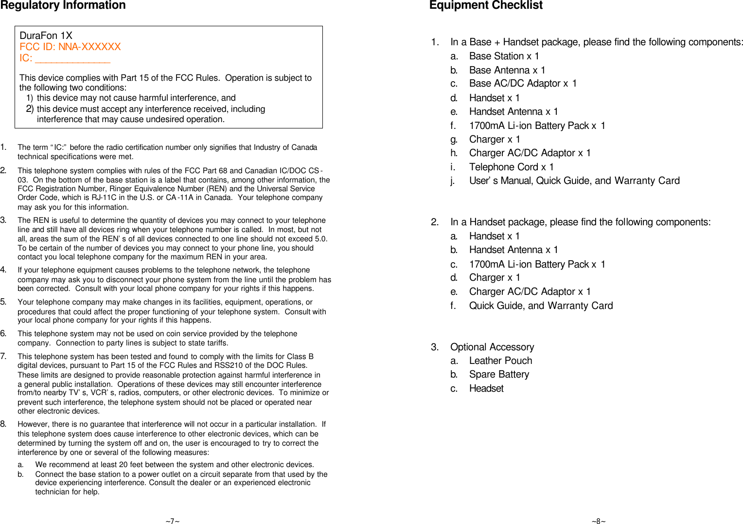   ~7~ Regulatory Information  DuraFon 1X FCC ID: NNA-XXXXXX IC: ______________    This device complies with Part 15 of the FCC Rules.  Operation is subject to the following two conditions: 1) this device may not cause harmful interference, and 2) this device must accept any interference received, including interference that may cause undesired operation.   1. The term “IC:” before the radio certification number only signifies that Industry of Canada technical specifications were met. 2. This telephone system complies with rules of the FCC Part 68 and Canadian IC/DOC CS -03.  On the bottom of the base station is a label that contains, among other information, the FCC Registration Number, Ringer Equivalence Number (REN) and the Universal Service Order Code, which is RJ-11C in the U.S. or CA -11A in Canada.  Your telephone company may ask you for this information. 3. The REN is useful to determine the quantity of devices you may connect to your telephone line and still have all devices ring when your telephone number is called.  In most, but not all, areas the sum of the REN’s of all devices connected to one line should not exceed 5.0.  To be certain of the number of devices you may connect to your phone line, you should contact you local telephone company for the maximum REN in your area.  4. If your telephone equipment causes problems to the telephone network, the telephone company may ask you to disconnect your phone system from the line until the problem has been corrected.  Consult with your local phone company for your rights if this happens. 5. Your telephone company may make changes in its facilities, equipment, operations, or procedures that could affect the proper functioning of your telephone system.  Consult with your local phone company for your rights if this happens. 6. This telephone system may not be used on coin service provided by the telephone company.  Connection to party lines is subject to state tariffs. 7. This telephone system has been tested and found to comply with the limits for Class B digital devices, pursuant to Part 15 of the FCC Rules and RSS210 of the DOC Rules.  These limits are designed to provide reasonable protection against harmful interference in a general public installation.  Operations of these devices may still encounter interference from/to nearby TV’s, VCR’s, radios, computers, or other electronic devices.  To minimize or prevent such interference, the telephone system should not be placed or operated near other electronic devices.  8. However, there is no guarantee that interference will not occur in a particular installation.  If this telephone system does cause interference to other electronic devices, which can be determined by turning the system off and on, the user is encouraged to try to correct the interference by one or several of the following measures: a. We recommend at least 20 feet between the system and other electronic devices. b. Connect the base station to a power outlet on a circuit separate from that used by the device experiencing interference. Consult the dealer or an experienced electronic technician for help.   ~8~  Equipment Checklist   1.  In a Base + Handset package, please find the following components:  a.  Base Station x 1  b. Base Antenna x 1  c. Base AC/DC Adaptor x 1  d. Handset x 1  e. Handset Antenna x 1  f. 1700mA Li-ion Battery Pack x  1  g. Charger x 1  h. Charger AC/DC Adaptor x 1  i. Telephone Cord x 1  j. User’s Manual, Quick Guide, and Warranty Card           2. In a Handset package, please find the following components:  a. Handset x 1  b. Handset Antenna x 1  c. 1700mA Li-ion Battery Pack x  1  d. Charger x 1  e. Charger AC/DC Adaptor x 1  f. Quick Guide, and Warranty Card           3. Optional Accessory  a.  Leather Pouch  b. Spare Battery   c. Headset                      