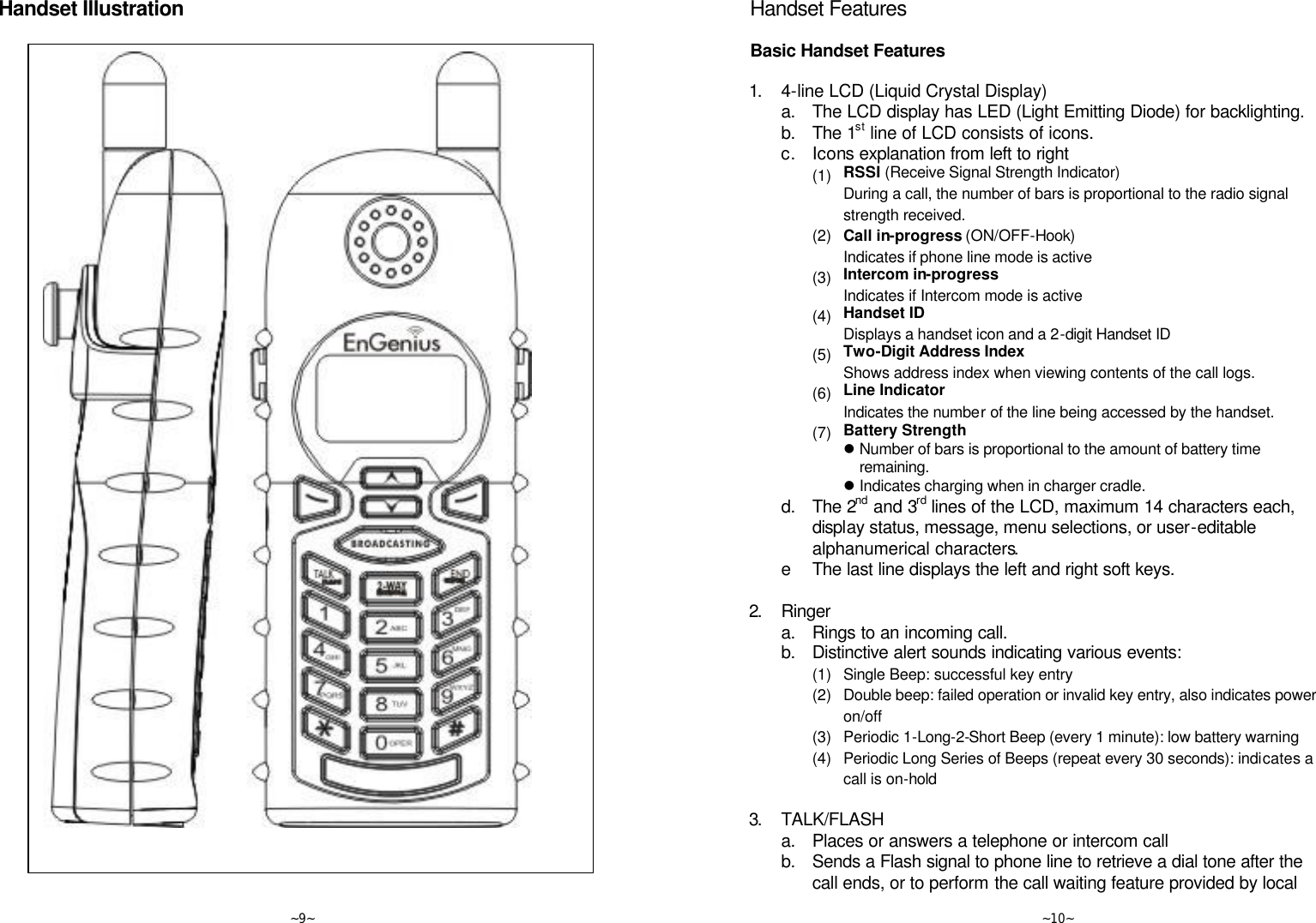   ~9~ Handset Illustration     ~10~ Handset Features  Basic Handset Features  1. 4-line LCD (Liquid Crystal Display)  a. The LCD display has LED (Light Emitting Diode) for backlighting.  b. The 1st line of LCD consists of icons.  c. Icons explanation from left to right     (1) RSSI (Receive Signal Strength Indicator) During a call, the number of bars is proportional to the radio signal strength received.     (2) Call in-progress (ON/OFF-Hook)  Indicates if phone line mode is active     (3) Intercom in-progress Indicates if Intercom mode is active     (4) Handset ID Displays a handset icon and a 2-digit Handset ID     (5) Two-Digit Address Index Shows address index when viewing contents of the call logs.     (6) Line Indicator Indicates the number of the line being accessed by the handset.     (7) Battery Strength l Number of bars is proportional to the amount of battery time remaining. l Indicates charging when in charger cradle.  d. The 2nd and 3rd lines of the LCD, maximum 14 characters each, display status, message, menu selections, or user-editable alphanumerical characters.  e The last line displays the left and right soft keys.      2. Ringer  a. Rings to an incoming call.  b. Distinctive alert sounds indicating various events:     (1) Single Beep: successful key entry     (2) Double beep: failed operation or invalid key entry, also indicates power on/off     (3) Periodic 1-Long-2-Short Beep (every 1 minute): low battery warning     (4) Periodic Long Series of Beeps (repeat every 30 seconds): indicates a call is on-hold      3. TALK/FLASH  a. Places or answers a telephone or intercom call  b. Sends a Flash signal to phone line to retrieve a dial tone after the call ends, or to perform the call waiting feature provided by local 