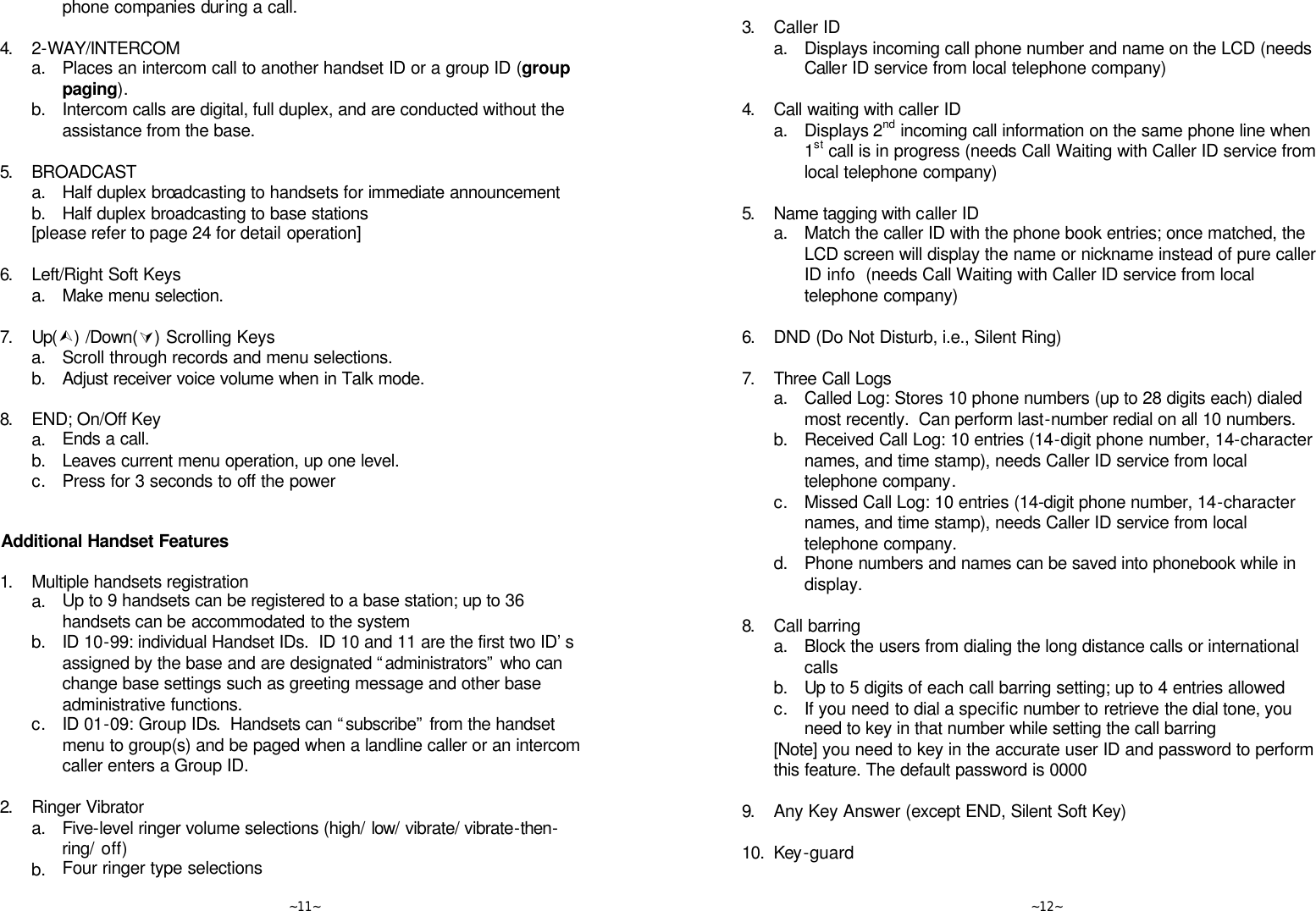   ~11~ phone companies during a call.      4. 2-WAY/INTERCOM  a. Places an intercom call to another handset ID or a group ID (group paging).  b. Intercom calls are digital, full duplex, and are conducted without the assistance from the base.      5. BROADCAST  a. Half duplex broadcasting to handsets for immediate announcement  b. Half duplex broadcasting to base stations  [please refer to page 24 for detail operation]      6. Left/Right Soft Keys  a. Make menu selection.      7. Up(Ù) /Down(Ú) Scrolling Keys  a. Scroll through records and menu selections.  b. Adjust receiver voice volume when in Talk mode.      8. END; On/Off Key  a. Ends a call.  b. Leaves current menu operation, up one level.  c. Press for 3 seconds to off the power       Additional Handset Features  1. Multiple handsets registration  a. Up to 9 handsets can be registered to a base station; up to 36 handsets can be accommodated to the system   b. ID 10-99: individual Handset IDs.  ID 10 and 11 are the first two ID’s assigned by the base and are designated “administrators” who can change base settings such as greeting message and other base administrative functions.  c. ID 01-09: Group IDs.  Handsets can “subscribe” from the handset menu to group(s) and be paged when a landline caller or an intercom caller enters a Group ID.      2. Ringer Vibrator  a. Five-level ringer volume selections (high/ low/ vibrate/ vibrate-then-ring/ off)  b. Four ringer type selections   ~12~      3. Caller ID  a. Displays incoming call phone number and name on the LCD (needs Caller ID service from local telephone company)      4. Call waiting with caller ID  a. Displays 2nd incoming call information on the same phone line when 1st call is in progress (needs Call Waiting with Caller ID service from local telephone company)      5. Name tagging with caller ID  a. Match the caller ID with the phone book entries; once matched, the LCD screen will display the name or nickname instead of pure caller ID info  (needs Call Waiting with Caller ID service from local telephone company)      6. DND (Do Not Disturb, i.e., Silent Ring)      7. Three Call Logs  a. Called Log: Stores 10 phone numbers (up to 28 digits each) dialed most recently.  Can perform last-number redial on all 10 numbers.  b. Received Call Log: 10 entries (14-digit phone number, 14-character names, and time stamp), needs Caller ID service from local telephone company.  c. Missed Call Log: 10 entries (14-digit phone number, 14-character names, and time stamp), needs Caller ID service from local telephone company.  d. Phone numbers and names can be saved into phonebook while in display.      8. Call barring  a. Block the users from dialing the long distance calls or international calls  b. Up to 5 digits of each call barring setting; up to 4 entries allowed  c. If you need to dial a specific number to retrieve the dial tone, you need to key in that number while setting the call barring  [Note] you need to key in the accurate user ID and password to perform this feature. The default password is 0000      9. Any Key Answer (except END, Silent Soft Key)      10. Key-guard      
