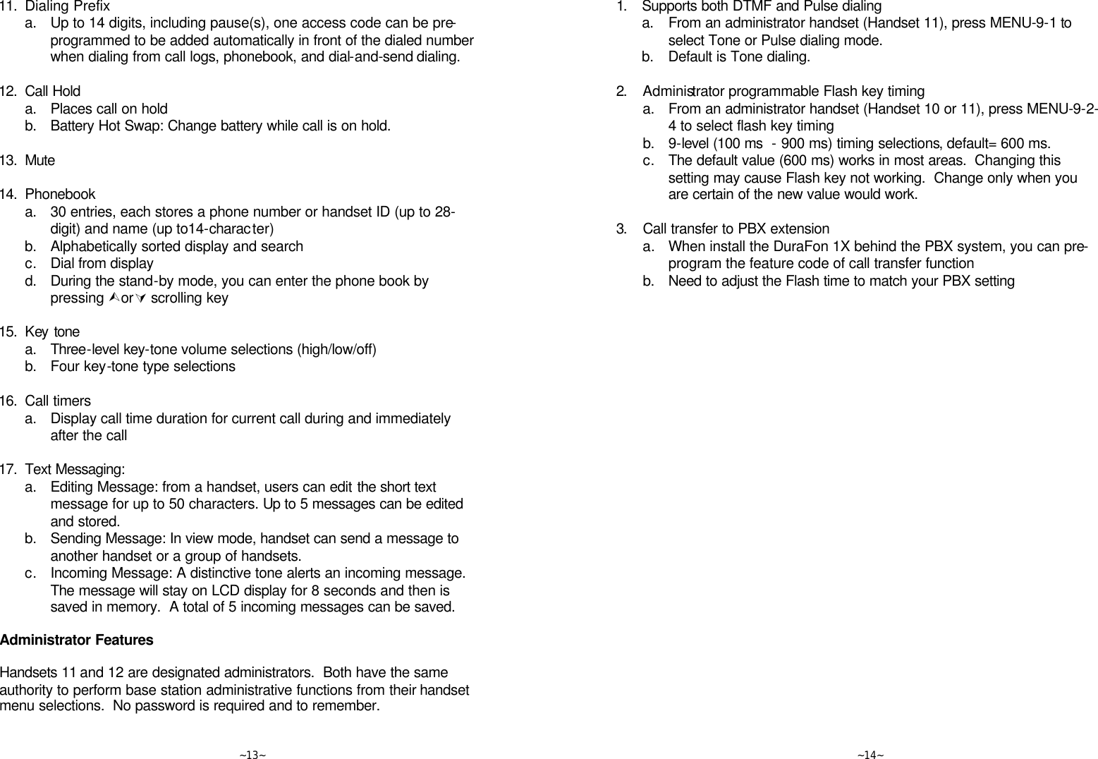   ~13~ 11. Dialing Prefix  a. Up to 14 digits, including pause(s), one access code can be pre-programmed to be added automatically in front of the dialed number when dialing from call logs, phonebook, and dial-and-send dialing.      12. Call Hold  a. Places call on hold  b. Battery Hot Swap: Change battery while call is on hold.      13. Mute      14. Phonebook  a. 30 entries, each stores a phone number or handset ID (up to 28-digit) and name (up to14-character)  b. Alphabetically sorted display and search  c. Dial from display  d. During the stand-by mode, you can enter the phone book by pressing ÙorÚ scrolling key      15. Key tone  a. Three-level key-tone volume selections (high/low/off)  b. Four key-tone type selections      16. Call timers  a. Display call time duration for current call during and immediately after the call      17. Text Messaging:  a. Editing Message: from a handset, users can edit the short text message for up to 50 characters. Up to 5 messages can be edited and stored.  b. Sending Message: In view mode, handset can send a message to another handset or a group of handsets.    c. Incoming Message: A distinctive tone alerts an incoming message.  The message will stay on LCD display for 8 seconds and then is saved in memory.  A total of 5 incoming messages can be saved.  Administrator Features  Handsets 11 and 12 are designated administrators.  Both have the same authority to perform base station administrative functions from their handset menu selections.  No password is required and to remember.    ~14~ 1. Supports both DTMF and Pulse dialing  a. From an administrator handset (Handset 11), press MENU-9-1 to select Tone or Pulse dialing mode.  b. Default is Tone dialing.      2. Administrator programmable Flash key timing  a. From an administrator handset (Handset 10 or 11), press MENU-9-2-4 to select flash key timing  b. 9-level (100 ms  - 900 ms) timing selections, default= 600 ms.  c. The default value (600 ms) works in most areas.  Changing this setting may cause Flash key not working.  Change only when you are certain of the new value would work.    3. Call transfer to PBX extension  a.  When install the DuraFon 1X behind the PBX system, you can pre-program the feature code of call transfer function  b. Need to adjust the Flash time to match your PBX setting        