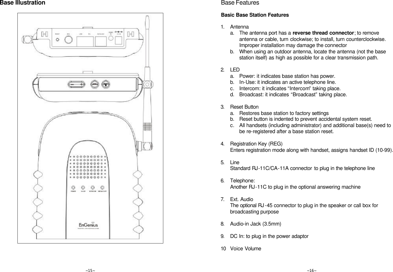   ~15~ Base Illustration       ~16~ Base Features  Basic Base Station Features  1. Antenna  a. The antenna port has a reverse thread connector; to remove antenna or cable, turn clockwise; to install, turn counterclockwise.  Improper installation may damage the connector   b. When using an outdoor antenna, locate the antenna (not the base station itself) as high as possible for a clear transmission path.      2. LED  a. Power: it indicates base station has power.  b. In-Use: it indicates an active telephone line.  c. Intercom: it indicates “Intercom” taking place.  d. Broadcast: it indicates “Broadcast” taking place.      3. Reset Button  a. Restores base station to factory settings  b. Reset button is indented to prevent accidental system reset.  c. All handsets (including administrator) and additional base(s) need to be re-registered after a base station reset.      4. Registration Key (REG)  Enters registration mode along with handset, assigns handset ID (10-99).      5. Line  Standard RJ-11C/CA-11A connector to plug in the telephone line      6. Telephone:   Another RJ-11C to plug in the optional answering machine      7. Ext. Audio  The optional RJ -45 connector to plug in the speaker or call box for broadcasting purpose      8. Audio-in Jack (3.5mm)      9. DC In: to plug in the power adaptor      10 Voice Volume 