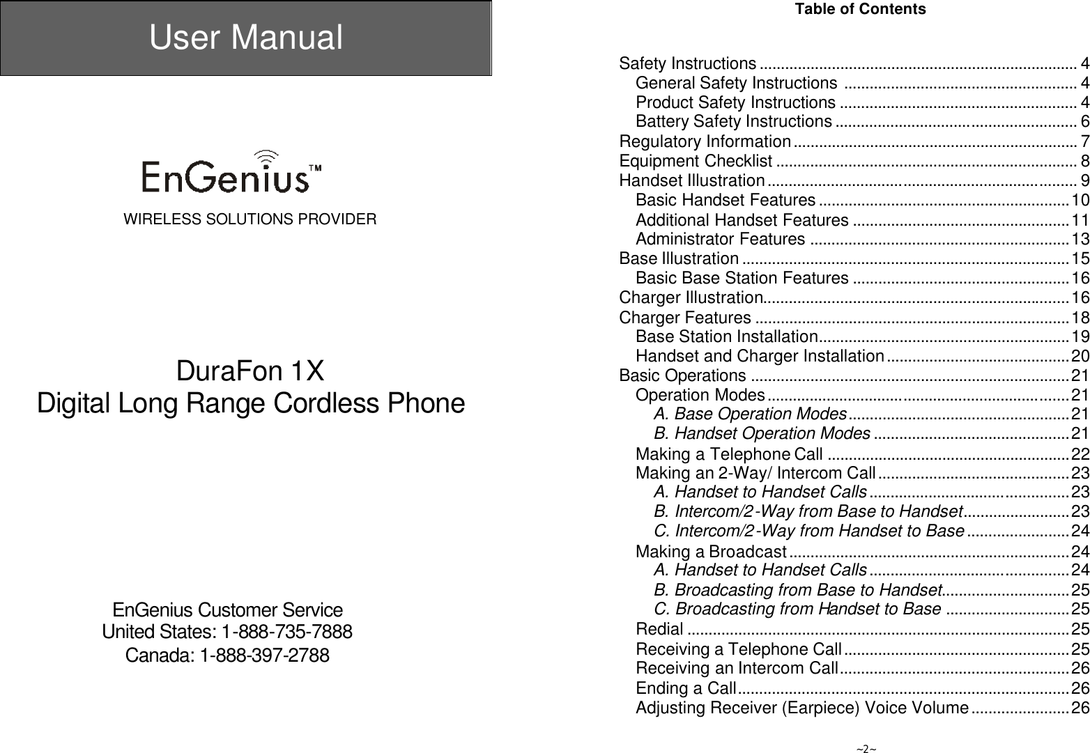  User Manual       WIRELESS SOLUTIONS PROVIDER        DuraFon 1X Digital Long Range Cordless Phone           EnGenius Customer Service United States: 1-888-735-7888 Canada: 1-888-397-2788   ~2~ Table of Contents   Safety Instructions........................................................................... 4 General Safety Instructions ....................................................... 4 Product Safety Instructions ........................................................ 4 Battery Safety Instructions......................................................... 6 Regulatory Information................................................................... 7 Equipment Checklist ....................................................................... 8 Handset Illustration......................................................................... 9 Basic Handset Features...........................................................10 Additional Handset Features ...................................................11 Administrator Features .............................................................13 Base Illustration.............................................................................15 Basic Base Station Features ...................................................16 Charger Illustration........................................................................16 Charger Features ..........................................................................18 Base Station Installation...........................................................19 Handset and Charger Installation...........................................20 Basic Operations ...........................................................................21 Operation Modes.......................................................................21 A. Base Operation Modes....................................................21 B. Handset Operation Modes ..............................................21 Making a Telephone Call .........................................................22 Making an 2-Way/ Intercom Call.............................................23 A. Handset to Handset Calls...............................................23 B. Intercom/2-Way from Base to Handset.........................23 C. Intercom/2-Way from Handset to Base........................24 Making a Broadcast..................................................................24 A. Handset to Handset Calls...............................................24 B. Broadcasting from Base to Handset..............................25 C. Broadcasting from Handset to Base .............................25 Redial ..........................................................................................25 Receiving a Telephone Call.....................................................25 Receiving an Intercom Call......................................................26 Ending a Call..............................................................................26 Adjusting Receiver (Earpiece) Voice Volume.......................26 