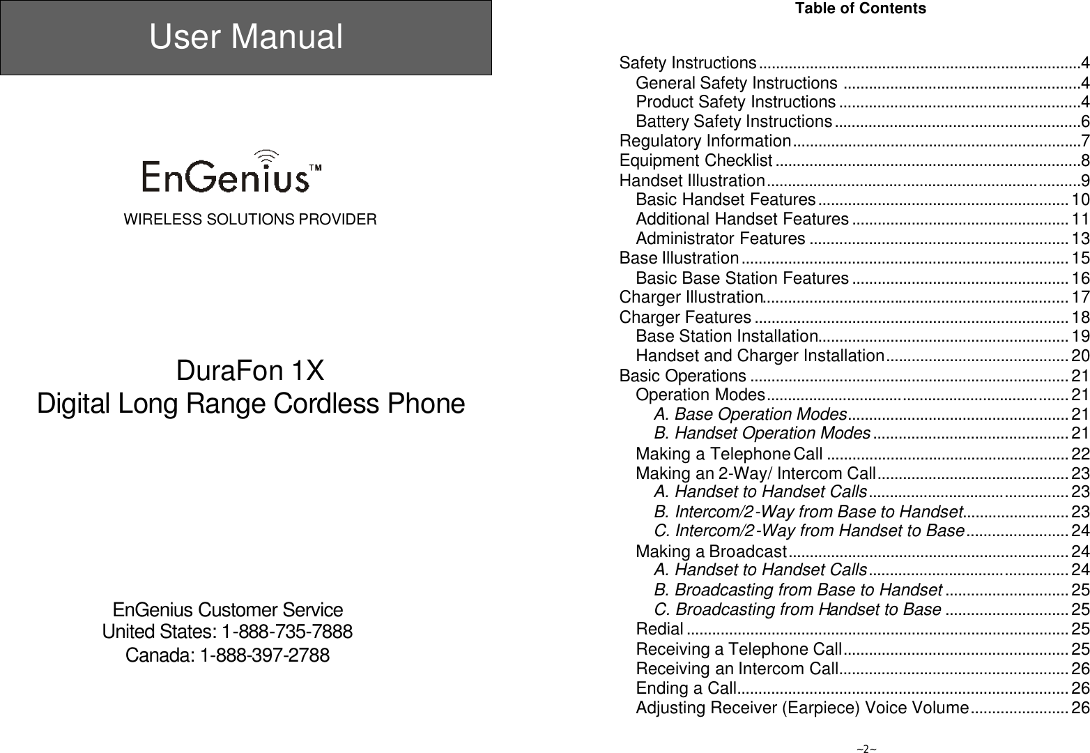  User Manual       WIRELESS SOLUTIONS PROVIDER        DuraFon 1X Digital Long Range Cordless Phone           EnGenius Customer Service United States: 1-888-735-7888 Canada: 1-888-397-2788   ~2~ Table of Contents   Safety Instructions............................................................................4 General Safety Instructions ........................................................4 Product Safety Instructions.........................................................4 Battery Safety Instructions..........................................................6 Regulatory Information....................................................................7 Equipment Checklist........................................................................8 Handset Illustration..........................................................................9 Basic Handset Features...........................................................10 Additional Handset Features...................................................11 Administrator Features .............................................................13 Base Illustration.............................................................................15 Basic Base Station Features...................................................16 Charger Illustration........................................................................17 Charger Features..........................................................................18 Base Station Installation...........................................................19 Handset and Charger Installation...........................................20 Basic Operations ...........................................................................21 Operation Modes.......................................................................21 A. Base Operation Modes....................................................21 B. Handset Operation Modes..............................................21 Making a Telephone Call .........................................................22 Making an 2-Way/ Intercom Call.............................................23 A. Handset to Handset Calls...............................................23 B. Intercom/2-Way from Base to Handset.........................23 C. Intercom/2-Way from Handset to Base........................24 Making a Broadcast..................................................................24 A. Handset to Handset Calls...............................................24 B. Broadcasting from Base to Handset .............................25 C. Broadcasting from Handset to Base .............................25 Redial..........................................................................................25 Receiving a Telephone Call.....................................................25 Receiving an Intercom Call......................................................26 Ending a Call..............................................................................26 Adjusting Receiver (Earpiece) Voice Volume.......................26 