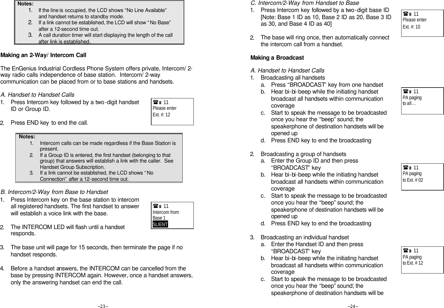   ~23~ Notes: 1. If the line is occupied, the LCD shows “No Line Available” and handset returns to standby mode. 2. If a link cannot be established, the LCD will show “No Base” after a 12-second time out. 3. A call duration timer will start displaying the length of the call after link is established.  Making an 2-Way/ Intercom Call  The EnGenius Industrial Cordless Phone System offers private, Intercom/ 2-way radio calls independence of base station.  Intercom/ 2-way communication can be placed from or to base stations and handsets.  A. Handset to Handset Calls 1. Press Intercom key followed by a two-digit handset ID or Group ID.      2. Press END key to end the call.  Notes: 1. Intercom calls can be made regardless if the Base Station is present. 2. If a Group ID is entered, the first handset (belonging to that group) that answers will establish a link with the caller.  See Handset Group Subscription. 3. If a link cannot be established, the LCD shows “No Connection” after a 12-second time out.  B. Intercom/2-Way from Base to Handset 1. Press Intercom key on the base station to intercom all registered handsets. The first handset to answer will establish a voice link with the base.      2. The INTERCOM LED will flash until a handset responds.   3. The base unit will page for 15 seconds, then terminate the page if no handset responds.      4. Before a handset answers, the INTERCOM can be cancelled from the base by pressing INTERCOM again. However, once a handset answers, only the answering handset can end the call.  (Ë 11             Please enter Ext. #: 12  (Ë 11             Intercom from Base 1 SLIENT       ~24~ C. Intercom/2-Way from Handset to Base 1. Press Intercom key followed by a two-digit base ID   [Note: Base 1 ID as 10, Base 2 ID as 20, Base 3 ID as 30, and Base 4 ID as 40]      2. The base will ring once, then automatically connect the intercom call from a handset.  Making a Broadcast  A. Handset to Handset Calls 1. Broadcasting all handsets  a. Press “BROADCAST” key from one handset  b. Hear bi-bi-beep while the initiating handset broadcast all handsets within communication coverage  c. Start to speak the message to be broadcasted once you hear the “beep” sound; the speakerphone of destination handsets will be opened up  d. Press END key to end the broadcasting  2. Broadcasting a group of handsets  a. Enter the Group ID and then press “BROADCAST” key   b. Hear bi-bi-beep while the initiating handset broadcast all handsets within communication coverage  c. Start to speak the message to be broadcasted once you hear the “beep” sound; the speakerphone of destination handsets will be opened up  d. Press END key to end the broadcasting  3. Broadcasting an individual handset  a. Enter the Handset ID and then press “BROADCAST” key   b. Hear bi-bi-beep while the initiating handset broadcast all handsets within communication coverage  c. Start to speak the message to be broadcasted once you hear the “beep” sound; the speakerphone of destination handsets will be (Ë 11             Please enter Ext. #: 10   (Ë 11             PA paging to all…  (Ë 11             PA paging to Ext. # 02  (Ë 11             PA paging to Ext. # 12  