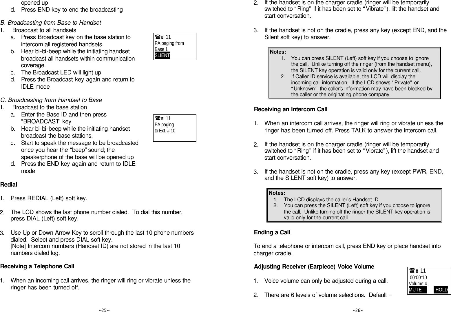   ~25~ opened up  d. Press END key to end the broadcasting  B. Broadcasting from Base to Handset 1.   Broadcast to all handsets  a. Press Broadcast key on the base station to intercom all registered handsets.  b. Hear bi-bi-beep while the initiating handset broadcast all handsets within communication coverage.  c. The Broadcast LED will light up  d. Press the Broadcast key again and return to IDLE mode  C. Broadcasting from Handset to Base 1.  Broadcast to the base station  a. Enter the Base ID and then press “BROADCAST” key  b. Hear bi-bi-beep while the initiating handset broadcast the base stations.  c. Start to speak the message to be broadcasted once you hear the “beep” sound; the speakerphone of the base will be opened up  d. Press the END key again and return to IDLE mode  Redial  1. Press REDIAL (Left) soft key.      2. The LCD shows the last phone number dialed.  To dial this number, press DIAL (Left) soft key.      3. Use Up or Down Arrow Key to scroll through the last 10 phone numbers dialed.  Select and press DIAL soft key.  [Note] Intercom numbers (Handset ID) are not stored in the last 10 numbers dialed log.  Receiving a Telephone Call  1. When an incoming call arrives, the ringer will ring or vibrate unless the ringer has been turned off.      (Ë 11             PA paging from Base 1 SLIENT     (Ë 11             PA paging to Ext. # 10     ~26~ 2. If the handset is on the charger cradle (ringer will be temporarily switched to “Ring” if it has been set to “Vibrate”), lift the handset and start conversation.      3. If the handset is not on the cradle, press any key (except END, and the Silent soft key) to answer.  Notes: 1. You can press SILENT (Left) soft key if you choose to ignore the call.  Unlike turning off the ringer (from the handset menu), the SILENT key operation is valid only for the current call.  2. If Caller ID service is available, the LCD will display the incoming call information.  If the LCD shows “Private” or “Unknown”, the caller’s information may have been blocked by the caller or the originating phone company.  Receiving an Intercom Call  1. When an intercom call arrives, the ringer will ring or vibrate unless the ringer has been turned off. Press TALK to answer the intercom call.      2. If the handset is on the charger cradle (ringer will be temporarily switched to “Ring” if it has been set to “Vibrate”), lift the handset and start conversation.      3. If the handset is not on the cradle, press any key (except PWR, END, and the SILENT soft key) to answer.  Notes: 1. The LCD displays the caller’s Handset ID. 2. You can press the SILENT (Left) soft key if you choose to ignore the call.  Unlike turning off the ringer the SILENT key operation is valid only for the current call.   Ending a Call  To end a telephone or intercom call, press END key or place handset into charger cradle.  Adjusting Receiver (Earpiece) Voice Volume  1. Voice volume can only be adjusted during a call.      2. There are 6 levels of volume selections.  Default = (Ë 11              00:00:10 Volume:4 MUTE             HOLD 