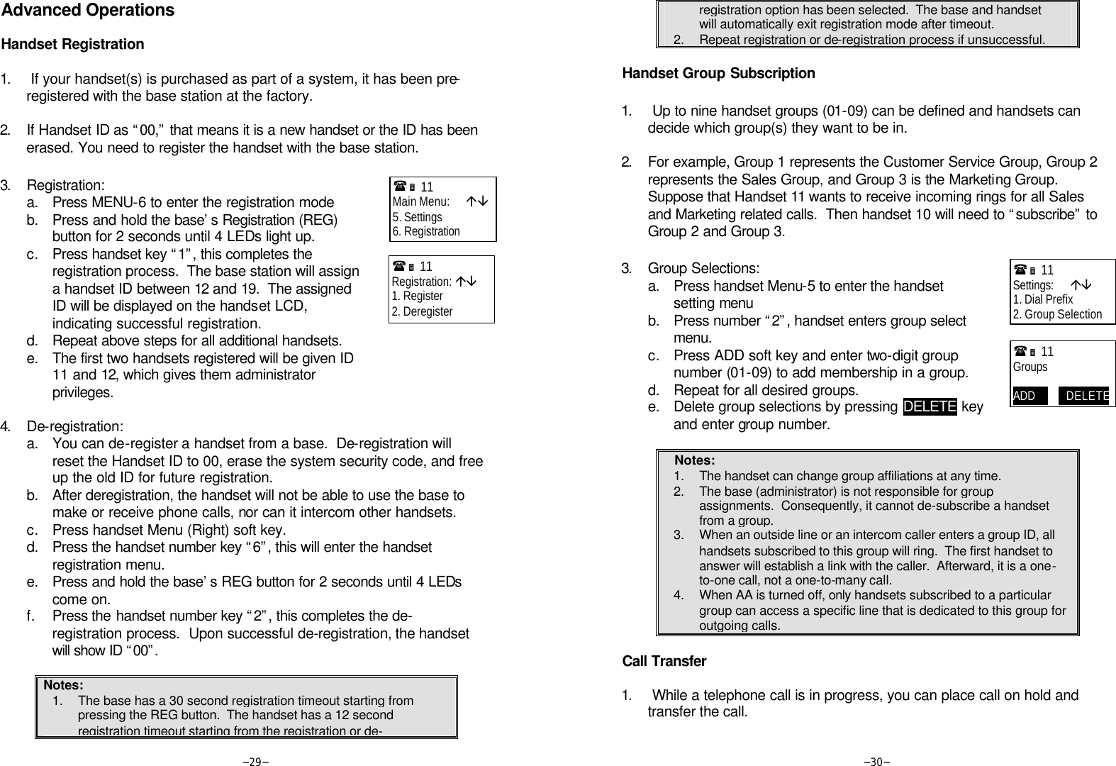   ~29~ Advanced Operations  Handset Registration  1.  If your handset(s) is purchased as part of a system, it has been pre-registered with the base station at the factory.      2. If Handset ID as “00,” that means it is a new handset or the ID has been erased. You need to register the handset with the base station.  3. Registration:  a. Press MENU-6 to enter the registration mode  b. Press and hold the base’s Registration (REG) button for 2 seconds until 4 LEDs light up.  c. Press handset key “1”, this completes the registration process.  The base station will assign a handset ID between 12 and 19.  The assigned ID will be displayed on the handset LCD, indicating successful registration.  d. Repeat above steps for all additional handsets.  e. The first two handsets registered will be given ID 11 and 12, which gives them administrator privileges.  4. De-registration:  a. You can de-register a handset from a base.  De-registration will reset the Handset ID to 00, erase the system security code, and free up the old ID for future registration.  b. After deregistration, the handset will not be able to use the base to make or receive phone calls, nor can it intercom other handsets.  c. Press handset Menu (Right) soft key.  d. Press the handset number key “6”, this will enter the handset registration menu.  e. Press and hold the base’s REG button for 2 seconds until 4 LEDs come on.  f. Press the handset number key “2”, this completes the de-registration process.  Upon successful de-registration, the handset will show ID “00”.   Notes: 1. The base has a 30 second registration timeout starting from pressing the REG button.  The handset has a 12 second registration timeout starting from the registration or de-(Ë 11             Main Menu:      áâ 5. Settings 6. Registration (Ë 11             Registration: áâ 1. Register 2. Deregister     ~30~ registration option has been selected.  The base and handset will automatically exit registration mode after timeout. 2. Repeat registration or de-registration process if unsuccessful.  Handset Group Subscription  1.  Up to nine handset groups (01-09) can be defined and handsets can decide which group(s) they want to be in.      2. For example, Group 1 represents the Customer Service Group, Group 2 represents the Sales Group, and Group 3 is the Marketing Group.  Suppose that Handset 11 wants to receive incoming rings for all Sales and Marketing related calls.  Then handset 10 will need to “subscribe” to Group 2 and Group 3.  3. Group Selections:  a. Press handset Menu-5 to enter the handset setting menu  b. Press number “2”, handset enters group select menu.  c. Press ADD soft key and enter two-digit group number (01-09) to add membership in a group.  d. Repeat for all desired groups.  e. Delete group selections by pressing DELETE key and enter group number.  Notes: 1. The handset can change group affiliations at any time. 2. The base (administrator) is not responsible for group assignments.  Consequently, it cannot de-subscribe a handset from a group. 3. When an outside line or an intercom caller enters a group ID, all handsets subscribed to this group will ring.  The first handset to answer will establish a link with the caller.  Afterward, it is a one-to-one call, not a one-to-many call. 4. When AA is turned off, only handsets subscribed to a particular group can access a specific line that is dedicated to this group for outgoing calls.  Call Transfer  1.  While a telephone call is in progress, you can place call on hold and transfer the call.  (Ë 11             Settings:      áâ 1. Dial Prefix 2. Group Selection (Ë 11             Groups  ADD            DELETE 