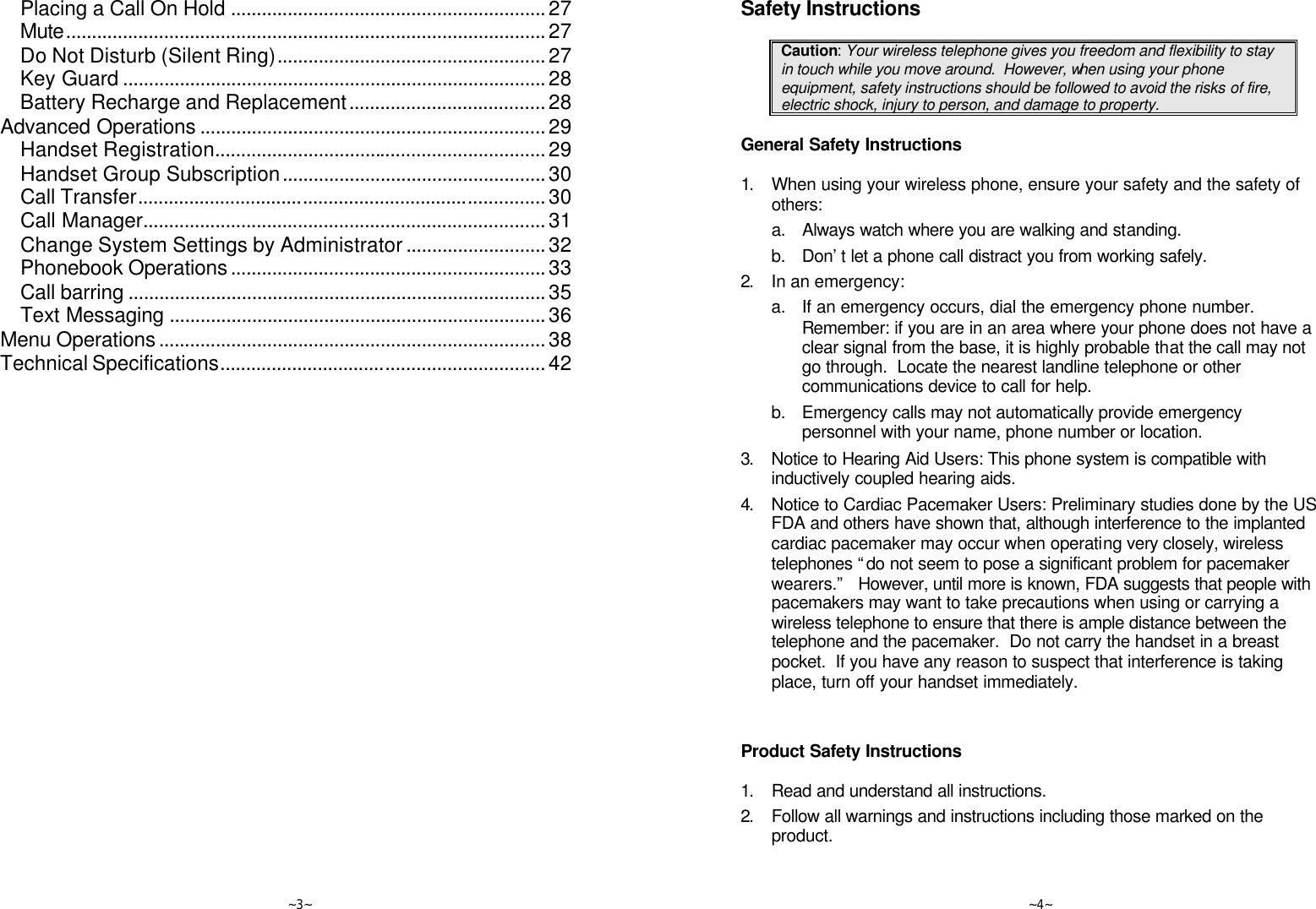   ~3~ Placing a Call On Hold .............................................................27 Mute.............................................................................................27 Do Not Disturb (Silent Ring)....................................................27 Key Guard ..................................................................................28 Battery Recharge and Replacement......................................28 Advanced Operations ...................................................................29 Handset Registration................................................................29 Handset Group Subscription...................................................30 Call Transfer...............................................................................30 Call Manager..............................................................................31 Change System Settings by Administrator...........................32 Phonebook Operations.............................................................33 Call barring .................................................................................35 Text Messaging .........................................................................36 Menu Operations...........................................................................38 Technical Specifications...............................................................42    ~4~ Safety Instructions  Caution: Your wireless telephone gives you freedom and flexibility to stay in touch while you move around.  However, when using your phone equipment, safety instructions should be followed to avoid the risks of fire, electric shock, injury to person, and damage to property.  General Safety Instructions  1. When using your wireless phone, ensure your safety and the safety of others: a. Always watch where you are walking and standing. b. Don’t let a phone call distract you from working safely. 2. In an emergency: a. If an emergency occurs, dial the emergency phone number. Remember: if you are in an area where your phone does not have a clear signal from the base, it is highly probable that the call may not go through.  Locate the nearest landline telephone or other communications device to call for help. b. Emergency calls may not automatically provide emergency personnel with your name, phone number or location.    3. Notice to Hearing Aid Users: This phone system is compatible with inductively coupled hearing aids. 4. Notice to Cardiac Pacemaker Users: Preliminary studies done by the US FDA and others have shown that, although interference to the implanted cardiac pacemaker may occur when operating very closely, wireless telephones “do not seem to pose a significant problem for pacemaker wearers.”   However, until more is known, FDA suggests that people with pacemakers may want to take precautions when using or carrying a wireless telephone to ensure that there is ample distance between the telephone and the pacemaker.  Do not carry the handset in a breast pocket.  If you have any reason to suspect that interference is taking place, turn off your handset immediately.   Product Safety Instructions  1. Read and understand all instructions. 2. Follow all warnings and instructions including those marked on the product. 