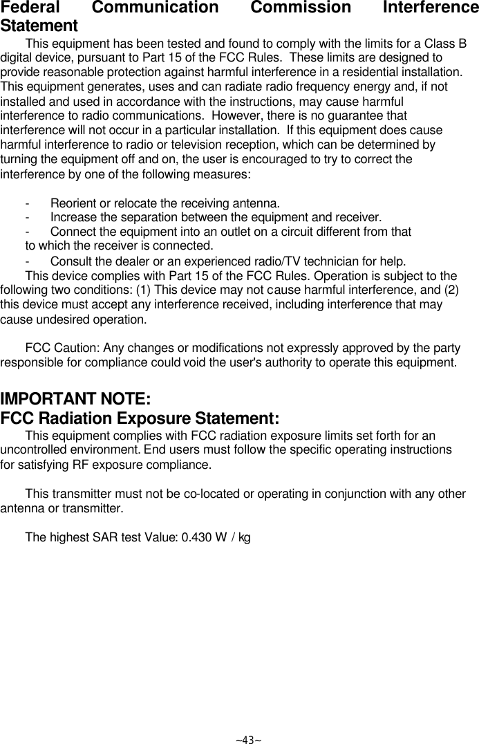   ~43~ Federal Communication Commission Interference Statement This equipment has been tested and found to comply with the limits for a Class B digital device, pursuant to Part 15 of the FCC Rules.  These limits are designed to provide reasonable protection against harmful interference in a residential installation.  This equipment generates, uses and can radiate radio frequency energy and, if not installed and used in accordance with the instructions, may cause harmful interference to radio communications.  However, there is no guarantee that interference will not occur in a particular installation.  If this equipment does cause harmful interference to radio or television reception, which can be determined by turning the equipment off and on, the user is encouraged to try to correct the interference by one of the following measures:  - Reorient or relocate the receiving antenna. - Increase the separation between the equipment and receiver. - Connect the equipment into an outlet on a circuit different from that to which the receiver is connected. - Consult the dealer or an experienced radio/TV technician for help. This device complies with Part 15 of the FCC Rules. Operation is subject to the following two conditions: (1) This device may not cause harmful interference, and (2) this device must accept any interference received, including interference that may cause undesired operation.  FCC Caution: Any changes or modifications not expressly approved by the party responsible for compliance could void the user&apos;s authority to operate this equipment.  IMPORTANT NOTE: FCC Radiation Exposure Statement: This equipment complies with FCC radiation exposure limits set forth for an uncontrolled environment. End users must follow the specific operating instructions for satisfying RF exposure compliance.  This transmitter must not be co-located or operating in conjunction with any other antenna or transmitter.  The highest SAR test Value: 0.430 W / kg  