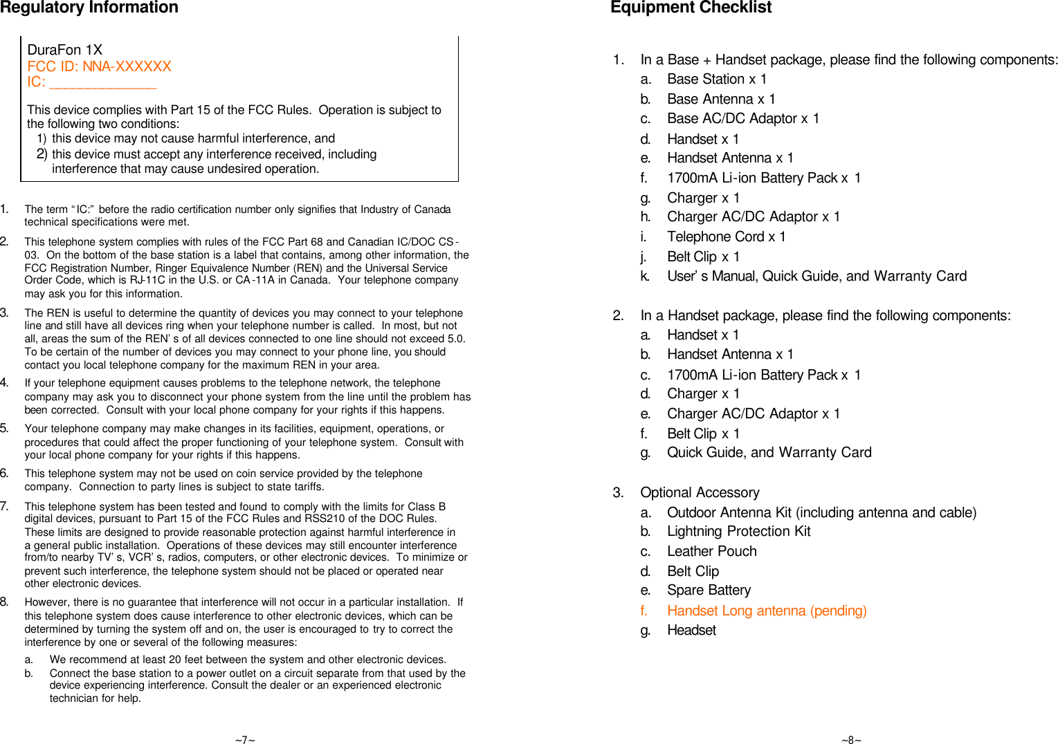   ~7~ Regulatory Information  DuraFon 1X FCC ID: NNA-XXXXXX IC: ______________    This device complies with Part 15 of the FCC Rules.  Operation is subject to the following two conditions: 1) this device may not cause harmful interference, and 2) this device must accept any interference received, including interference that may cause undesired operation.   1. The term “IC:” before the radio certification number only signifies that Industry of Canada technical specifications were met. 2. This telephone system complies with rules of the FCC Part 68 and Canadian IC/DOC CS -03.  On the bottom of the base station is a label that contains, among other information, the FCC Registration Number, Ringer Equivalence Number (REN) and the Universal Service Order Code, which is RJ-11C in the U.S. or CA -11A in Canada.  Your telephone company may ask you for this information. 3. The REN is useful to determine the quantity of devices you may connect to your telephone line and still have all devices ring when your telephone number is called.  In most, but not all, areas the sum of the REN’s of all devices connected to one line should not exceed 5.0.  To be certain of the number of devices you may connect to your phone line, you should contact you local telephone company for the maximum REN in your area.  4. If your telephone equipment causes problems to the telephone network, the telephone company may ask you to disconnect your phone system from the line until the problem has been corrected.  Consult with your local phone company for your rights if this happens. 5. Your telephone company may make changes in its facilities, equipment, operations, or procedures that could affect the proper functioning of your telephone system.  Consult with your local phone company for your rights if this happens. 6. This telephone system may not be used on coin service provided by the telephone company.  Connection to party lines is subject to state tariffs. 7. This telephone system has been tested and found to comply with the limits for Class B digital devices, pursuant to Part 15 of the FCC Rules and RSS210 of the DOC Rules.  These limits are designed to provide reasonable protection against harmful interference in a general public installation.  Operations of these devices may still encounter interference from/to nearby TV’s, VCR’s, radios, computers, or other electronic devices.  To minimize or prevent such interference, the telephone system should not be placed or operated near other electronic devices.  8. However, there is no guarantee that interference will not occur in a particular installation.  If this telephone system does cause interference to other electronic devices, which can be determined by turning the system off and on, the user is encouraged to try to correct the interference by one or several of the following measures: a. We recommend at least 20 feet between the system and other electronic devices. b. Connect the base station to a power outlet on a circuit separate from that used by the device experiencing interference. Consult the dealer or an experienced electronic technician for help.   ~8~  Equipment Checklist   1.  In a Base + Handset package, please find the following components:  a.  Base Station x 1  b. Base Antenna x 1  c. Base AC/DC Adaptor x 1  d. Handset x 1  e. Handset Antenna x 1  f. 1700mA Li-ion Battery Pack x  1  g. Charger x 1  h. Charger AC/DC Adaptor x 1  i. Telephone Cord x 1  j. Belt Clip x 1  k. User’s Manual, Quick Guide, and Warranty Card      2. In a Handset package, please find the following components:  a. Handset x 1  b. Handset Antenna x 1  c. 1700mA Li-ion Battery Pack x  1  d. Charger x 1  e. Charger AC/DC Adaptor x 1  f. Belt Clip x 1  g. Quick Guide, and Warranty Card      3. Optional Accessory  a.  Outdoor Antenna Kit (including antenna and cable)  b. Lightning Protection Kit  c. Leather Pouch  d. Belt Clip  e. Spare Battery  f. Handset Long antenna (pending)  g. Headset  