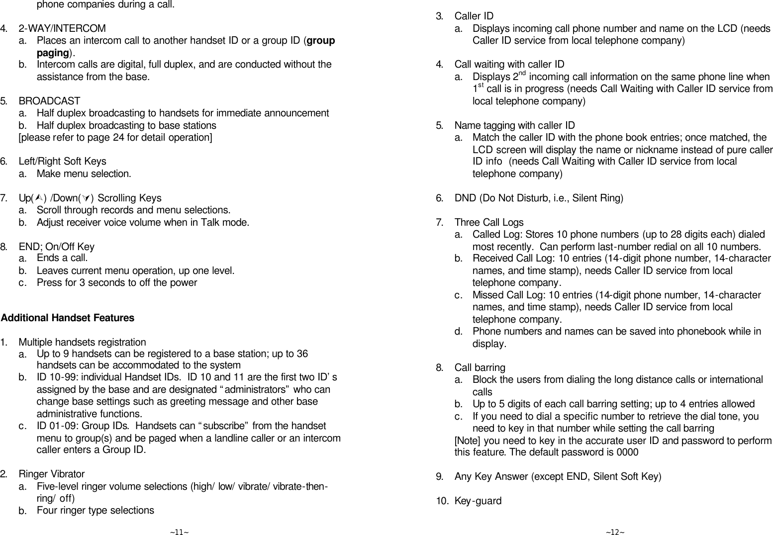   ~11~ phone companies during a call.      4. 2-WAY/INTERCOM  a. Places an intercom call to another handset ID or a group ID (group paging).  b. Intercom calls are digital, full duplex, and are conducted without the assistance from the base.      5. BROADCAST  a. Half duplex broadcasting to handsets for immediate announcement  b. Half duplex broadcasting to base stations  [please refer to page 24 for detail operation]      6. Left/Right Soft Keys  a. Make menu selection.      7. Up(Ù) /Down(Ú) Scrolling Keys  a. Scroll through records and menu selections.  b. Adjust receiver voice volume when in Talk mode.      8. END; On/Off Key  a. Ends a call.  b. Leaves current menu operation, up one level.  c. Press for 3 seconds to off the power       Additional Handset Features  1. Multiple handsets registration  a. Up to 9 handsets can be registered to a base station; up to 36 handsets can be accommodated to the system   b. ID 10-99: individual Handset IDs.  ID 10 and 11 are the first two ID’s assigned by the base and are designated “administrators” who can change base settings such as greeting message and other base administrative functions.  c. ID 01-09: Group IDs.  Handsets can “subscribe” from the handset menu to group(s) and be paged when a landline caller or an intercom caller enters a Group ID.      2. Ringer Vibrator  a. Five-level ringer volume selections (high/ low/ vibrate/ vibrate-then-ring/ off)  b. Four ringer type selections   ~12~      3. Caller ID  a. Displays incoming call phone number and name on the LCD (needs Caller ID service from local telephone company)      4. Call waiting with caller ID  a. Displays 2nd incoming call information on the same phone line when 1st call is in progress (needs Call Waiting with Caller ID service from local telephone company)      5. Name tagging with caller ID  a. Match the caller ID with the phone book entries; once matched, the LCD screen will display the name or nickname instead of pure caller ID info  (needs Call Waiting with Caller ID service from local telephone company)      6. DND (Do Not Disturb, i.e., Silent Ring)      7. Three Call Logs  a. Called Log: Stores 10 phone numbers (up to 28 digits each) dialed most recently.  Can perform last-number redial on all 10 numbers.  b. Received Call Log: 10 entries (14-digit phone number, 14-character names, and time stamp), needs Caller ID service from local telephone company.  c. Missed Call Log: 10 entries (14-digit phone number, 14-character names, and time stamp), needs Caller ID service from local telephone company.  d. Phone numbers and names can be saved into phonebook while in display.      8. Call barring  a. Block the users from dialing the long distance calls or international calls  b. Up to 5 digits of each call barring setting; up to 4 entries allowed  c. If you need to dial a specific number to retrieve the dial tone, you need to key in that number while setting the call barring  [Note] you need to key in the accurate user ID and password to perform this feature. The default password is 0000      9. Any Key Answer (except END, Silent Soft Key)      10. Key-guard      