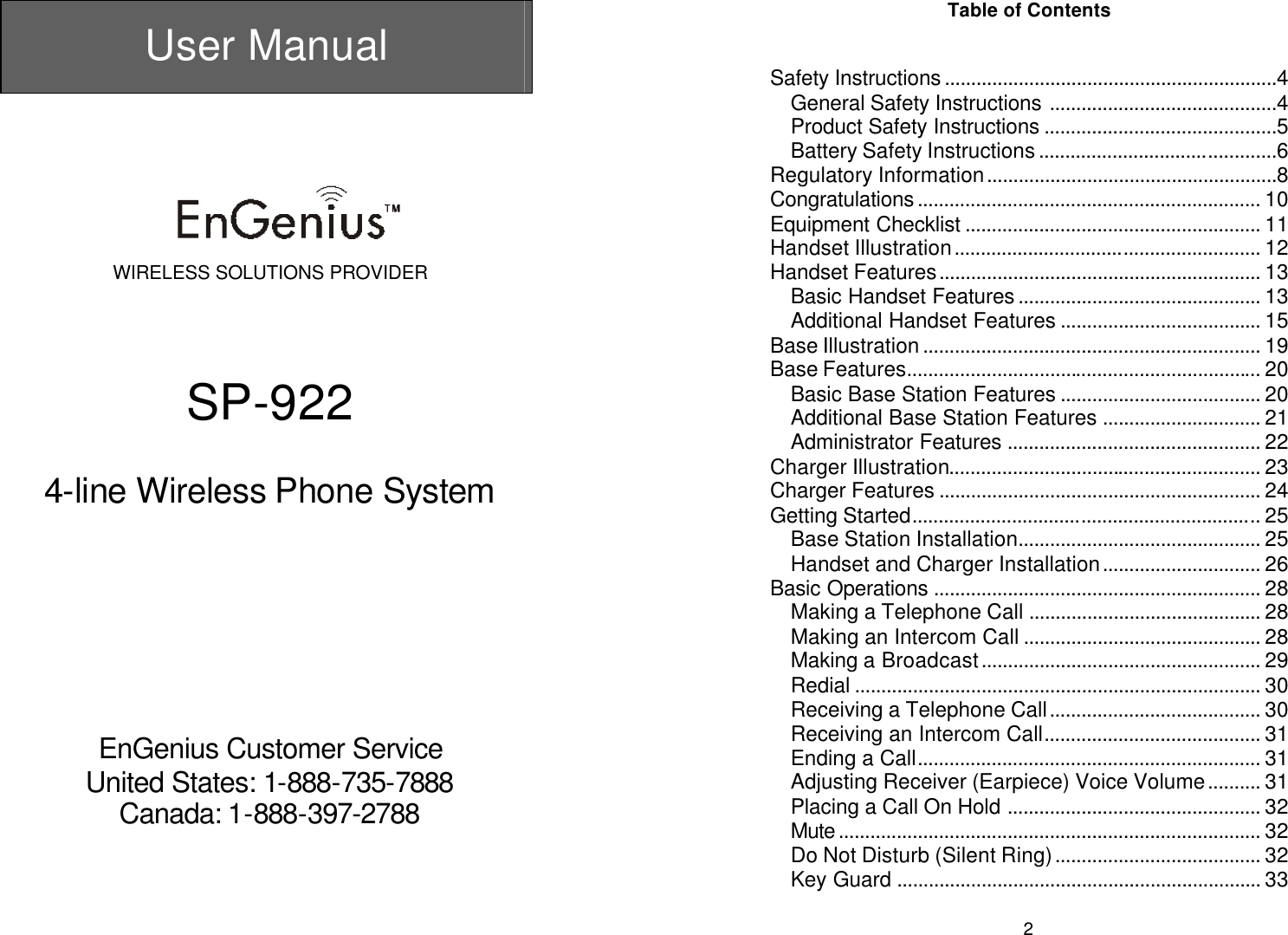  User Manual       WIRELESS SOLUTIONS PROVIDER     SP-922  4-line Wireless Phone System           EnGenius Customer Service United States: 1-888-735-7888 Canada: 1-888-397-2788   2Table of Contents   Safety Instructions...............................................................4 General Safety Instructions ...........................................4 Product Safety Instructions ............................................5 Battery Safety Instructions.............................................6 Regulatory Information.......................................................8 Congratulations.................................................................10 Equipment Checklist ........................................................ 11 Handset Illustration.......................................................... 12 Handset Features............................................................. 13 Basic Handset Features.............................................. 13 Additional Handset Features ...................................... 15 Base Illustration................................................................ 19 Base Features................................................................... 20 Basic Base Station Features ...................................... 20 Additional Base Station Features .............................. 21 Administrator Features ................................................ 22 Charger Illustration........................................................... 23 Charger Features ............................................................. 24 Getting Started.................................................................. 25 Base Station Installation.............................................. 25 Handset and Charger Installation.............................. 26 Basic Operations .............................................................. 28 Making a Telephone Call ............................................ 28 Making an Intercom Call ............................................. 28 Making a Broadcast..................................................... 29 Redial ............................................................................. 30 Receiving a Telephone Call........................................ 30 Receiving an Intercom Call......................................... 31 Ending a Call.................................................................31 Adjusting Receiver (Earpiece) Voice Volume.......... 31 Placing a Call On Hold ................................................ 32 Mute................................................................................ 32 Do Not Disturb (Silent Ring)....................................... 32 Key Guard ..................................................................... 33 