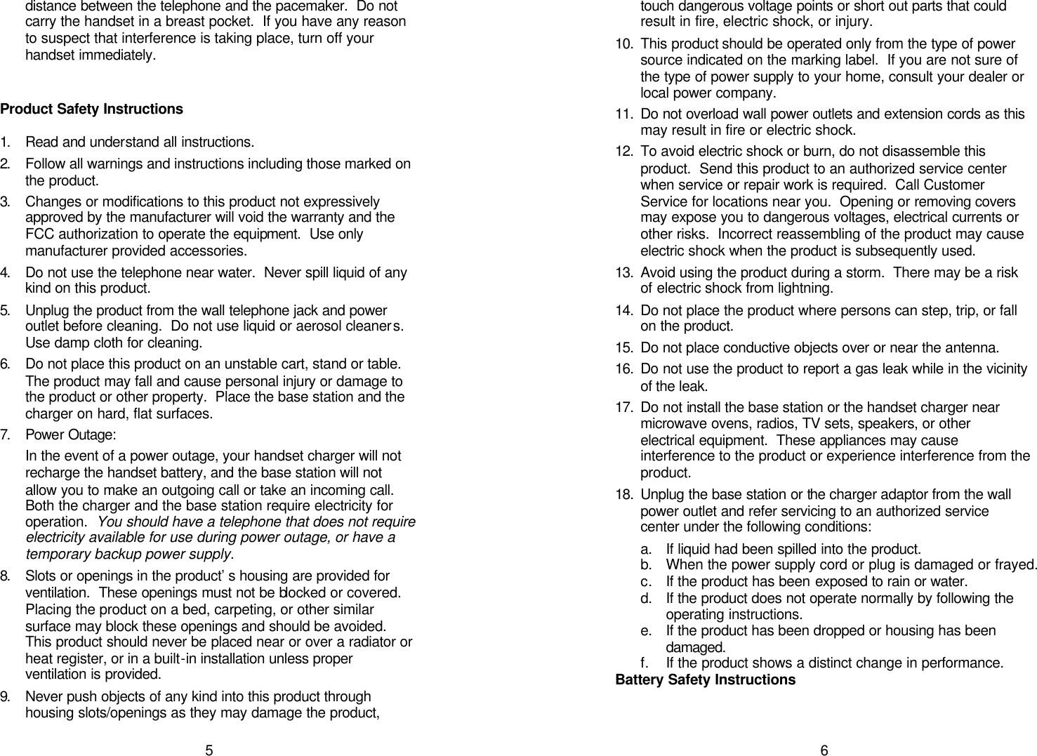   5distance between the telephone and the pacemaker.  Do not carry the handset in a breast pocket.  If you have any reason to suspect that interference is taking place, turn off your handset immediately.   Product Safety Instructions  1. Read and understand all instructions. 2. Follow all warnings and instructions including those marked on the product. 3. Changes or modifications to this product not expressively approved by the manufacturer will void the warranty and the FCC authorization to operate the equipment.  Use only manufacturer provided accessories. 4. Do not use the telephone near water.  Never spill liquid of any kind on this product. 5. Unplug the product from the wall telephone jack and power outlet before cleaning.  Do not use liquid or aerosol cleaners.  Use damp cloth for cleaning. 6. Do not place this product on an unstable cart, stand or table.  The product may fall and cause personal injury or damage to the product or other property.  Place the base station and the charger on hard, flat surfaces. 7. Power Outage: In the event of a power outage, your handset charger will not recharge the handset battery, and the base station will not allow you to make an outgoing call or take an incoming call.  Both the charger and the base station require electricity for operation.  You should have a telephone that does not require electricity available for use during power outage, or have a temporary backup power supply. 8. Slots or openings in the product’s housing are provided for ventilation.  These openings must not be blocked or covered.  Placing the product on a bed, carpeting, or other similar surface may block these openings and should be avoided.  This product should never be placed near or over a radiator or heat register, or in a built-in installation unless proper ventilation is provided. 9. Never push objects of any kind into this product through housing slots/openings as they may damage the product,   6touch dangerous voltage points or short out parts that could result in fire, electric shock, or injury.   10. This product should be operated only from the type of power source indicated on the marking label.  If you are not sure of the type of power supply to your home, consult your dealer or local power company. 11. Do not overload wall power outlets and extension cords as this may result in fire or electric shock. 12. To avoid electric shock or burn, do not disassemble this product.  Send this product to an authorized service center when service or repair work is required.  Call Customer Service for locations near you.  Opening or removing covers may expose you to dangerous voltages, electrical currents or other risks.  Incorrect reassembling of the product may cause electric shock when the product is subsequently used. 13. Avoid using the product during a storm.  There may be a risk of electric shock from lightning. 14. Do not place the product where persons can step, trip, or fall on the product. 15. Do not place conductive objects over or near the antenna. 16. Do not use the product to report a gas leak while in the vicinity of the leak. 17. Do not install the base station or the handset charger near microwave ovens, radios, TV sets, speakers, or other electrical equipment.  These appliances may cause interference to the product or experience interference from the product. 18. Unplug the base station or the charger adaptor from the wall power outlet and refer servicing to an authorized service center under the following conditions: a. If liquid had been spilled into the product. b. When the power supply cord or plug is damaged or frayed. c. If the product has been exposed to rain or water. d. If the product does not operate normally by following the operating instructions. e. If the product has been dropped or housing has been damaged. f. If the product shows a distinct change in performance. Battery Safety Instructions  