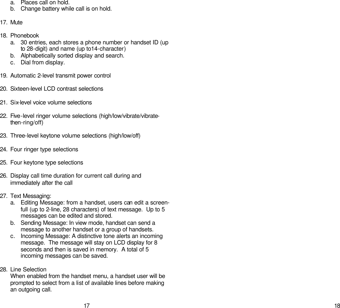   17 a. Places call on hold. b. Change battery while call is on hold.  17. Mute  18. Phonebook a. 30 entries, each stores a phone number or handset ID (up to 28-digit) and name (up to14-character) b. Alphabetically sorted display and search. c. Dial from display.  19. Automatic 2-level transmit power control  20. Sixteen-level LCD contrast selections  21. Six-level voice volume selections  22. Five-level ringer volume selections (high/low/vibrate/vibrate-then-ring/off)  23. Three-level keytone volume selections (high/low/off)  24. Four ringer type selections  25. Four keytone type selections  26. Display call time duration for current call during and immediately after the call  27. Text Messaging:  a. Editing Message: from a handset, users can edit a screen-full (up to 2-line, 28 characters) of text message.  Up to 5 messages can be edited and stored.   b. Sending Message: In view mode, handset can send a message to another handset or a group of handsets.   c. Incoming Message: A distinctive tone alerts an incoming message.  The message will stay on LCD display for 8 seconds and then is saved in memory.  A total of 5 incoming messages can be saved.  28. Line Selection When enabled from the handset menu, a handset user will be prompted to select from a list of available lines before making an outgoing call.     18       