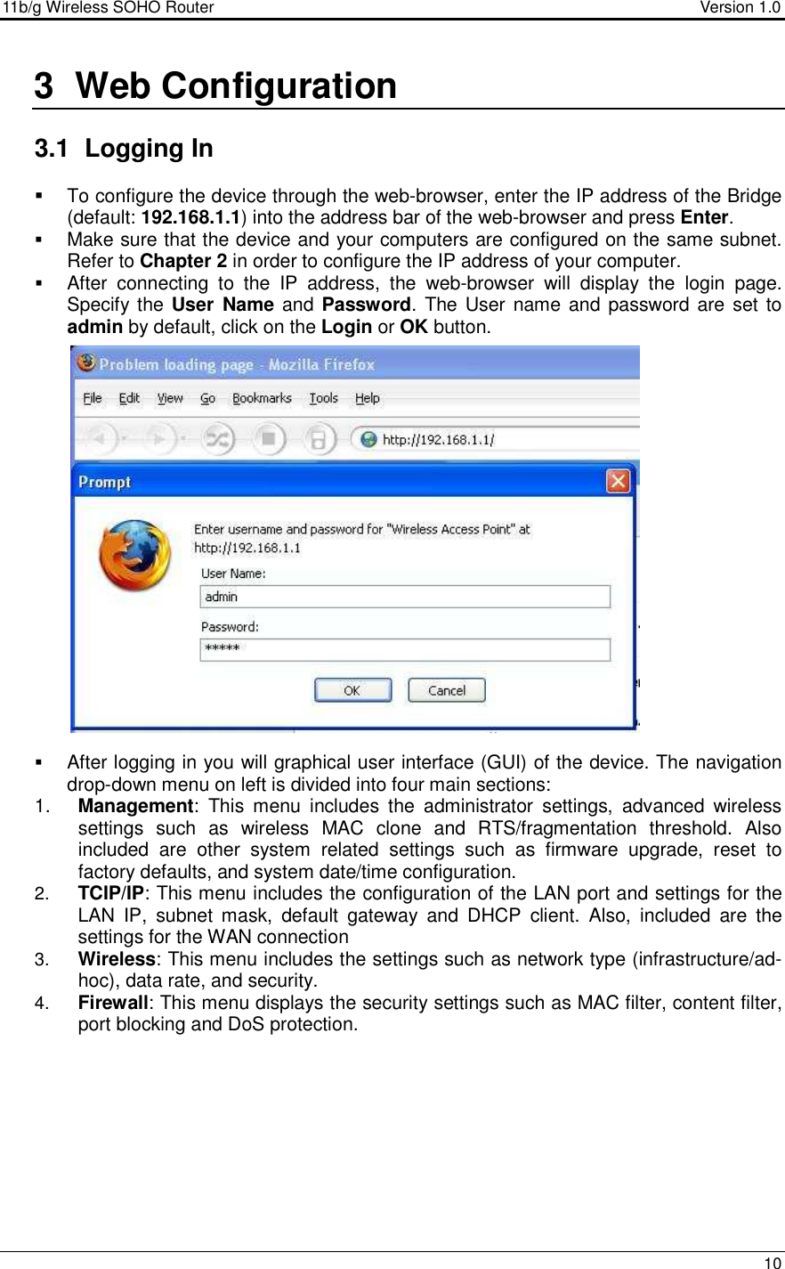 11b/g Wireless SOHO Router                                     Version 1.0    10  3  Web Configuration  3.1  Logging In    To configure the device through the web-browser, enter the IP address of the Bridge (default: 192.168.1.1) into the address bar of the web-browser and press Enter.   Make sure that the device and your computers are configured on the same subnet. Refer to Chapter 2 in order to configure the IP address of your computer.  After  connecting  to  the  IP  address,  the  web-browser  will  display  the  login  page. Specify the User  Name and Password. The  User  name and password are set to admin by default, click on the Login or OK button.                       After logging in you will graphical user interface (GUI) of the device. The navigation drop-down menu on left is divided into four main sections: 1.  Management:  This  menu  includes  the  administrator  settings,  advanced  wireless settings  such  as  wireless  MAC  clone  and  RTS/fragmentation  threshold.  Also included  are  other  system  related  settings  such  as  firmware  upgrade,  reset  to factory defaults, and system date/time configuration.  2.  TCIP/IP: This menu includes the configuration of the LAN port and settings for the LAN  IP,  subnet  mask,  default  gateway  and  DHCP  client.  Also,  included  are  the settings for the WAN connection   3.  Wireless: This menu includes the settings such as network type (infrastructure/ad-hoc), data rate, and security.  4.  Firewall: This menu displays the security settings such as MAC filter, content filter, port blocking and DoS protection.            