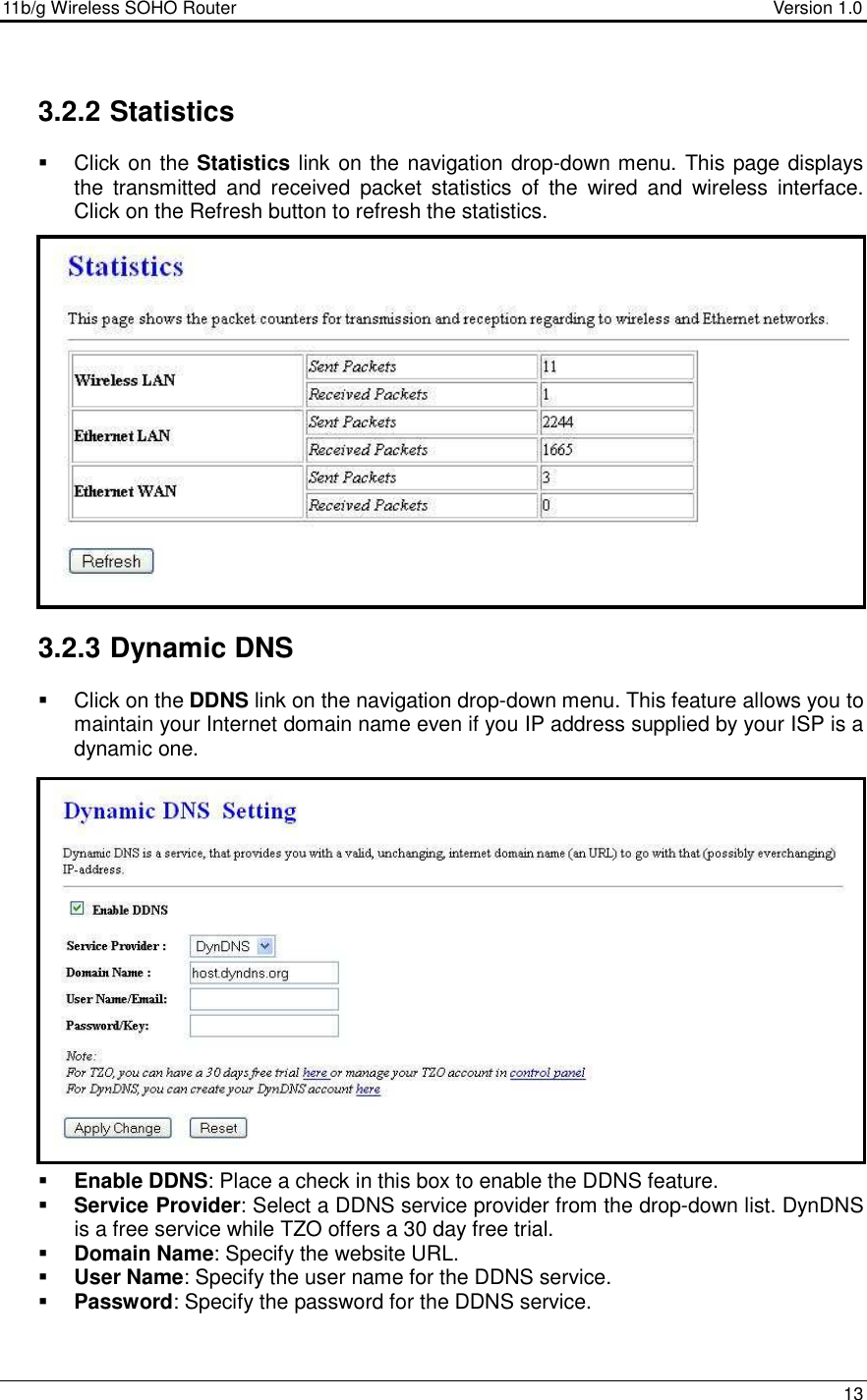 11b/g Wireless SOHO Router                                     Version 1.0    13   3.2.2 Statistics   Click on the Statistics link on the navigation drop-down menu. This page displays the  transmitted  and  received  packet  statistics  of  the  wired  and  wireless  interface.  Click on the Refresh button to refresh the statistics.                       3.2.3 Dynamic DNS    Click on the DDNS link on the navigation drop-down menu. This feature allows you to maintain your Internet domain name even if you IP address supplied by your ISP is a dynamic one.                    Enable DDNS: Place a check in this box to enable the DDNS feature.  Service Provider: Select a DDNS service provider from the drop-down list. DynDNS is a free service while TZO offers a 30 day free trial.  Domain Name: Specify the website URL.  User Name: Specify the user name for the DDNS service.  Password: Specify the password for the DDNS service.   