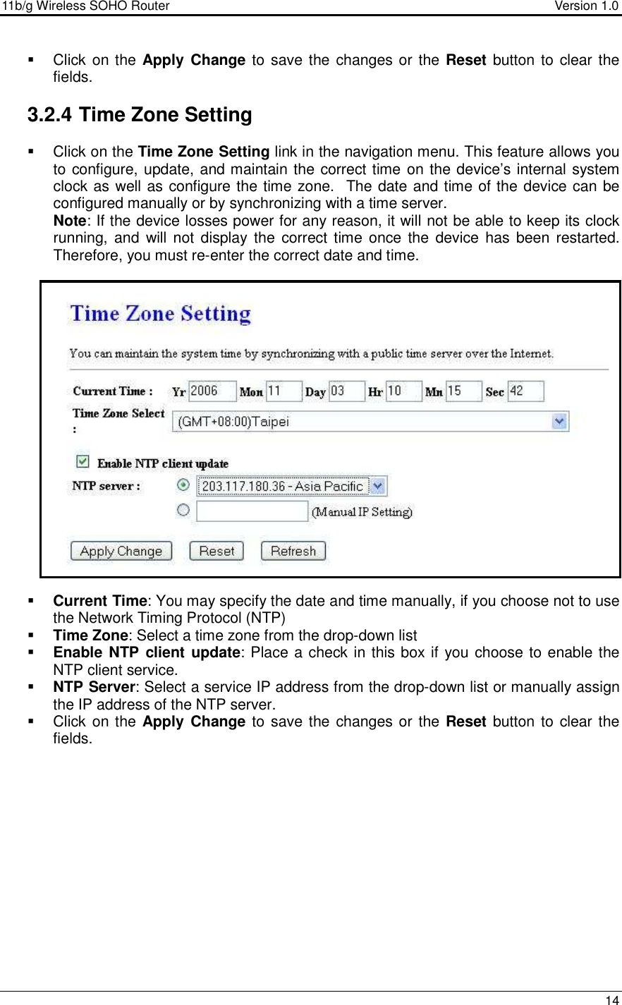 11b/g Wireless SOHO Router                                     Version 1.0    14    Click on the  Apply  Change to save the changes or the Reset button to  clear the fields.    3.2.4 Time Zone Setting   Click on the Time Zone Setting link in the navigation menu. This feature allows you to configure, update, and maintain the correct time on the device’s internal system clock as well as configure the time zone.  The date and time of the device can be configured manually or by synchronizing with a time server.   Note: If the device losses power for any reason, it will not be able to keep its clock running, and  will  not display the  correct  time once  the  device has been restarted. Therefore, you must re-enter the correct date and time.                        Current Time: You may specify the date and time manually, if you choose not to use the Network Timing Protocol (NTP)  Time Zone: Select a time zone from the drop-down list  Enable NTP client update: Place a check in this box if you choose to enable the NTP client service.  NTP Server: Select a service IP address from the drop-down list or manually assign the IP address of the NTP server.   Click on the  Apply  Change to save the changes or the Reset button to  clear the fields.                