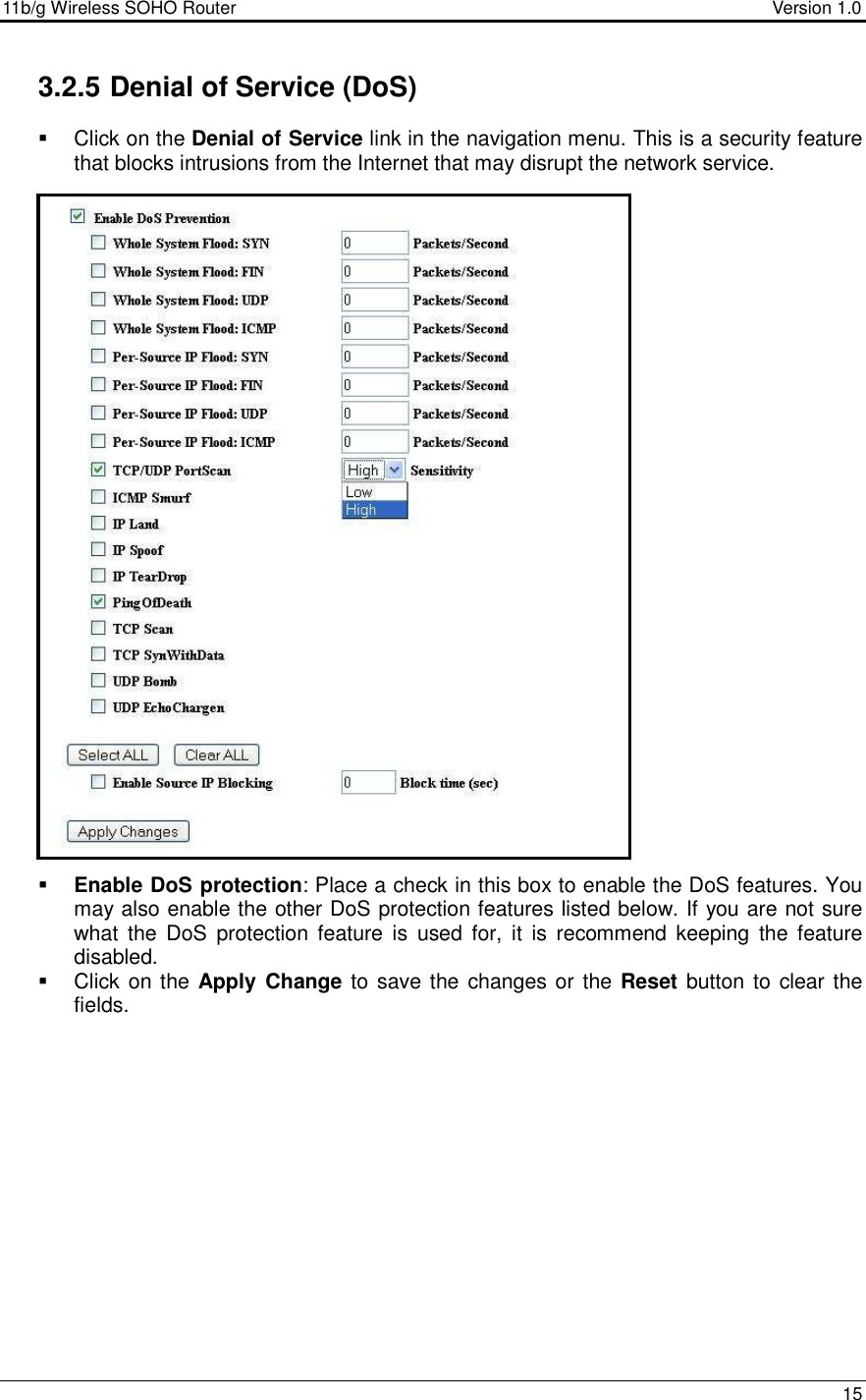 11b/g Wireless SOHO Router                                     Version 1.0    15  3.2.5 Denial of Service (DoS)   Click on the Denial of Service link in the navigation menu. This is a security feature that blocks intrusions from the Internet that may disrupt the network service.                                 Enable DoS protection: Place a check in this box to enable the DoS features. You may also enable the other DoS protection features listed below. If you are not sure what  the  DoS  protection  feature  is  used  for,  it  is  recommend  keeping  the  feature disabled.    Click on the  Apply  Change to save the changes or the Reset button to  clear the fields.               