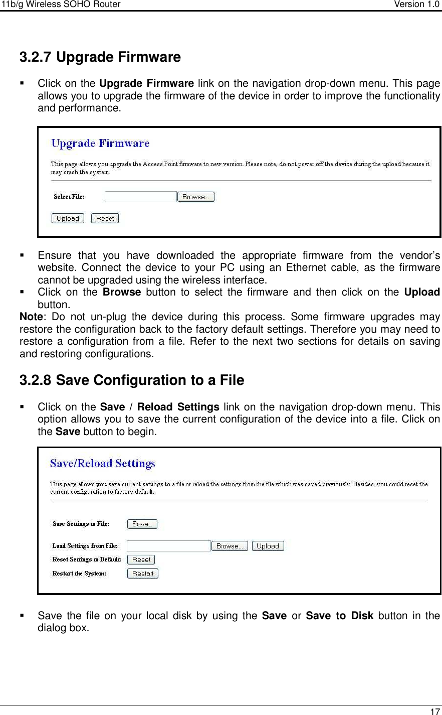 11b/g Wireless SOHO Router                                     Version 1.0    17   3.2.7 Upgrade Firmware   Click on the Upgrade Firmware link on the navigation drop-down menu. This page allows you to upgrade the firmware of the device in order to improve the functionality and performance.               Ensure  that  you  have  downloaded  the  appropriate  firmware  from  the  vendor’s website. Connect the device to  your  PC  using  an Ethernet cable, as the firmware cannot be upgraded using the wireless interface.     Click  on  the  Browse  button  to  select  the  firmware  and  then  click  on  the  Upload button.   Note:  Do  not  un-plug  the  device  during  this  process.  Some  firmware  upgrades  may restore the configuration back to the factory default settings. Therefore you may need to restore a configuration from a file. Refer to the next two sections for details on saving and restoring configurations.    3.2.8 Save Configuration to a File   Click on the Save /  Reload Settings link on the navigation drop-down menu. This option allows you to save the current configuration of the device into a file. Click on the Save button to begin.                  Save the file on  your  local disk by using the  Save  or  Save  to  Disk  button in the dialog box.        