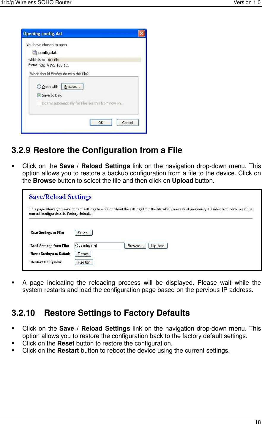 11b/g Wireless SOHO Router                                     Version 1.0    18                   3.2.9 Restore the Configuration from a File   Click on the Save /  Reload Settings link on the navigation drop-down menu. This option allows you to restore a backup configuration from a file to the device. Click on the Browse button to select the file and then click on Upload button.                A  page  indicating  the  reloading  process  will  be  displayed.  Please  wait  while  the system restarts and load the configuration page based on the pervious IP address.    3.2.10  Restore Settings to Factory Defaults   Click on the Save /  Reload Settings link on the navigation drop-down menu. This option allows you to restore the configuration back to the factory default settings.    Click on the Reset button to restore the configuration.   Click on the Restart button to reboot the device using the current settings.           