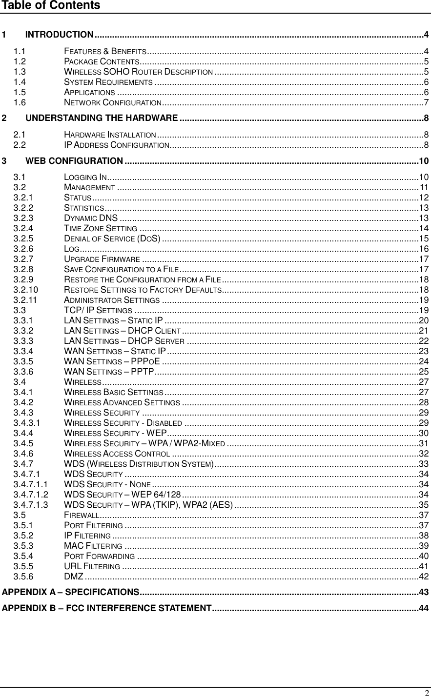  2 Table of Contents  1 INTRODUCTION....................................................................................................................................4 1.1  FEATURES &amp; BENEFITS...............................................................................................................4 1.2  PACKAGE CONTENTS..................................................................................................................5 1.3  WIRELESS SOHO ROUTER DESCRIPTION....................................................................................5 1.4  SYSTEM REQUIREMENTS............................................................................................................6 1.5  APPLICATIONS...........................................................................................................................6 1.6  NETWORK CONFIGURATION.........................................................................................................7 2 UNDERSTANDING THE HARDWARE..................................................................................................8 2.1  HARDWARE INSTALLATION...........................................................................................................8 2.2  IP ADDRESS CONFIGURATION......................................................................................................8 3 WEB CONFIGURATION ......................................................................................................................10 3.1  LOGGING IN.............................................................................................................................10 3.2  MANAGEMENT.........................................................................................................................11 3.2.1  STATUS...................................................................................................................................12 3.2.2  STATISTICS..............................................................................................................................13 3.2.3  DYNAMIC DNS ........................................................................................................................13 3.2.4  TIME ZONE SETTING................................................................................................................14 3.2.5  DENIAL OF SERVICE (DOS).......................................................................................................15 3.2.6  LOG........................................................................................................................................16 3.2.7  UPGRADE FIRMWARE...............................................................................................................17 3.2.8  SAVE CONFIGURATION TO A FILE................................................................................................17 3.2.9  RESTORE THE CONFIGURATION FROM A FILE...............................................................................18 3.2.10  RESTORE SETTINGS TO FACTORY DEFAULTS...............................................................................18 3.2.11  ADMINISTRATOR SETTINGS.......................................................................................................19 3.3  TCP/ IP SETTINGS..................................................................................................................19 3.3.1  LAN SETTINGS – STATIC IP......................................................................................................20 3.3.2  LAN SETTINGS – DHCP CLIENT...............................................................................................21 3.3.3  LAN SETTINGS – DHCP SERVER.............................................................................................22 3.3.4  WAN SETTINGS – STATIC IP.....................................................................................................23 3.3.5  WAN SETTINGS – PPPOE .......................................................................................................24 3.3.6  WAN SETTINGS – PPTP..........................................................................................................25 3.4  WIRELESS...............................................................................................................................27 3.4.1  WIRELESS BASIC SETTINGS......................................................................................................27 3.4.2  WIRELESS ADVANCED SETTINGS...............................................................................................28 3.4.3  WIRELESS SECURITY...............................................................................................................29 3.4.3.1  WIRELESS SECURITY - DISABLED..............................................................................................29 3.4.4  WIRELESS SECURITY - WEP.....................................................................................................30 3.4.5  WIRELESS SECURITY – WPA / WPA2-MIXED.............................................................................31 3.4.6  WIRELESS ACCESS CONTROL...................................................................................................32 3.4.7  WDS (WIRELESS DISTRIBUTION SYSTEM)..................................................................................33 3.4.7.1  WDS SECURITY......................................................................................................................34 3.4.7.1.1  WDS SECURITY - NONE...........................................................................................................34 3.4.7.1.2  WDS SECURITY – WEP 64/128...............................................................................................34 3.4.7.1.3  WDS SECURITY – WPA (TKIP), WPA2 (AES)..........................................................................35 3.5  FIREWALL................................................................................................................................37 3.5.1  PORT FILTERING......................................................................................................................37 3.5.2  IP FILTERING...........................................................................................................................38 3.5.3  MAC FILTERING......................................................................................................................39 3.5.4  PORT FORWARDING.................................................................................................................40 3.5.5  URL FILTERING.......................................................................................................................41 3.5.6  DMZ ......................................................................................................................................42 APPENDIX A – SPECIFICATIONS................................................................................................................43 APPENDIX B – FCC INTERFERENCE STATEMENT...................................................................................44  