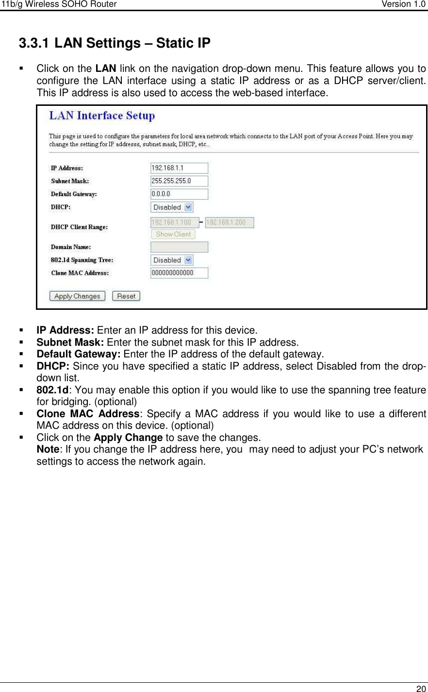 11b/g Wireless SOHO Router                                     Version 1.0    20  3.3.1 LAN Settings – Static IP   Click on the LAN link on the navigation drop-down menu. This feature allows you to configure the LAN  interface  using a  static  IP  address  or as a  DHCP  server/client.  This IP address is also used to access the web-based interface.                      IP Address: Enter an IP address for this device.  Subnet Mask: Enter the subnet mask for this IP address.  Default Gateway: Enter the IP address of the default gateway.   DHCP: Since you have specified a static IP address, select Disabled from the drop-down list.   802.1d: You may enable this option if you would like to use the spanning tree feature for bridging. (optional)  Clone  MAC  Address: Specify a MAC address if you  would  like to use a different MAC address on this device. (optional)   Click on the Apply Change to save the changes.  Note: If you change the IP address here, you  may need to adjust your PC’s network settings to access the network again.               